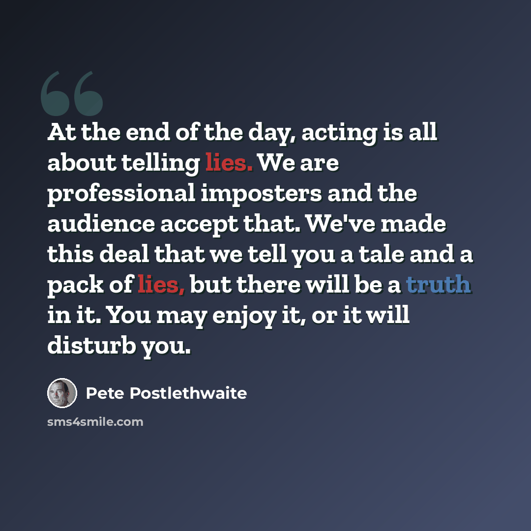 “At the end of the day, acting is all about telling lies. We are professional imposters and the audience accept that. We've made this deal that we tell you a tale and a pack of lies, but there will be a truth in it. You may enjoy it, or it will disturb you.” quote by Pete Postlethwaite