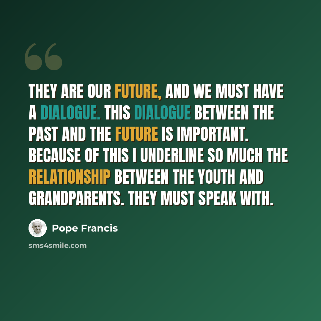 “They are our future, and we must have a dialogue. This dialogue between the past and the future is important. Because of this I underline so much the relationship between the youth and grandparents. They must speak with.” quote by Pope Francis