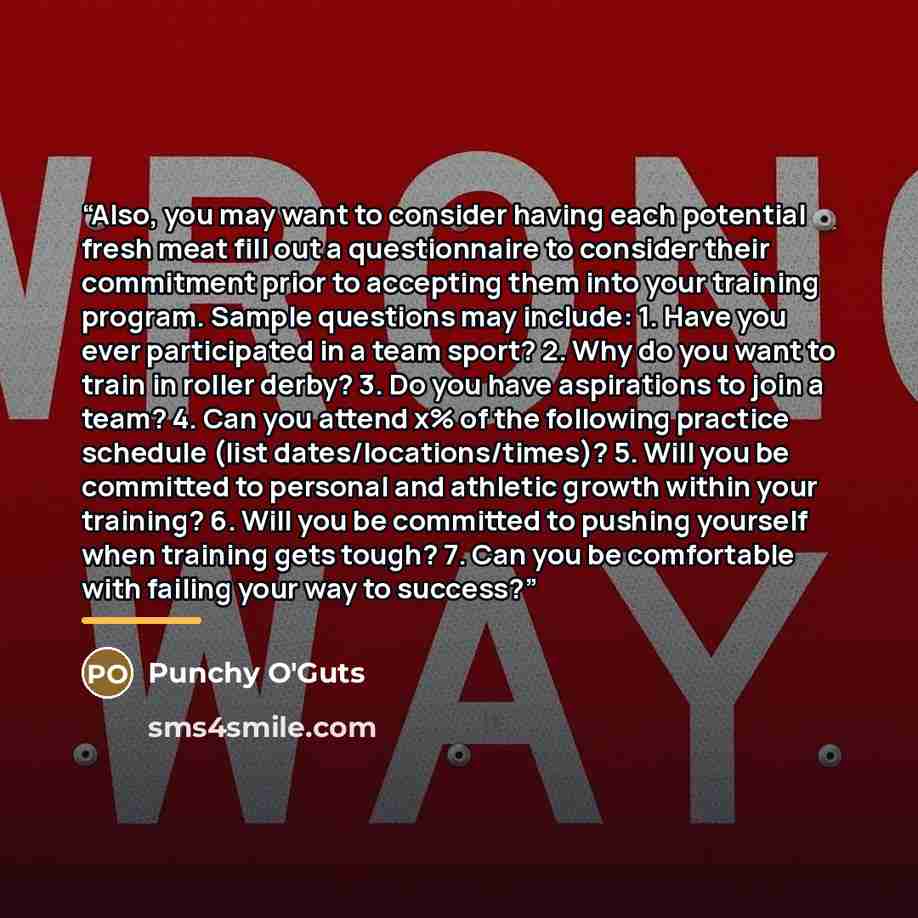 “Also, you may want to consider having each potential fresh meat fill out a questionnaire to consider their commitment prior to accepting them into your training program. Sample questions may include: 1. Have you ever participated in a team sport? 2. Why do you want to train in roller derby? 3. Do…” quote by Punchy O'Guts