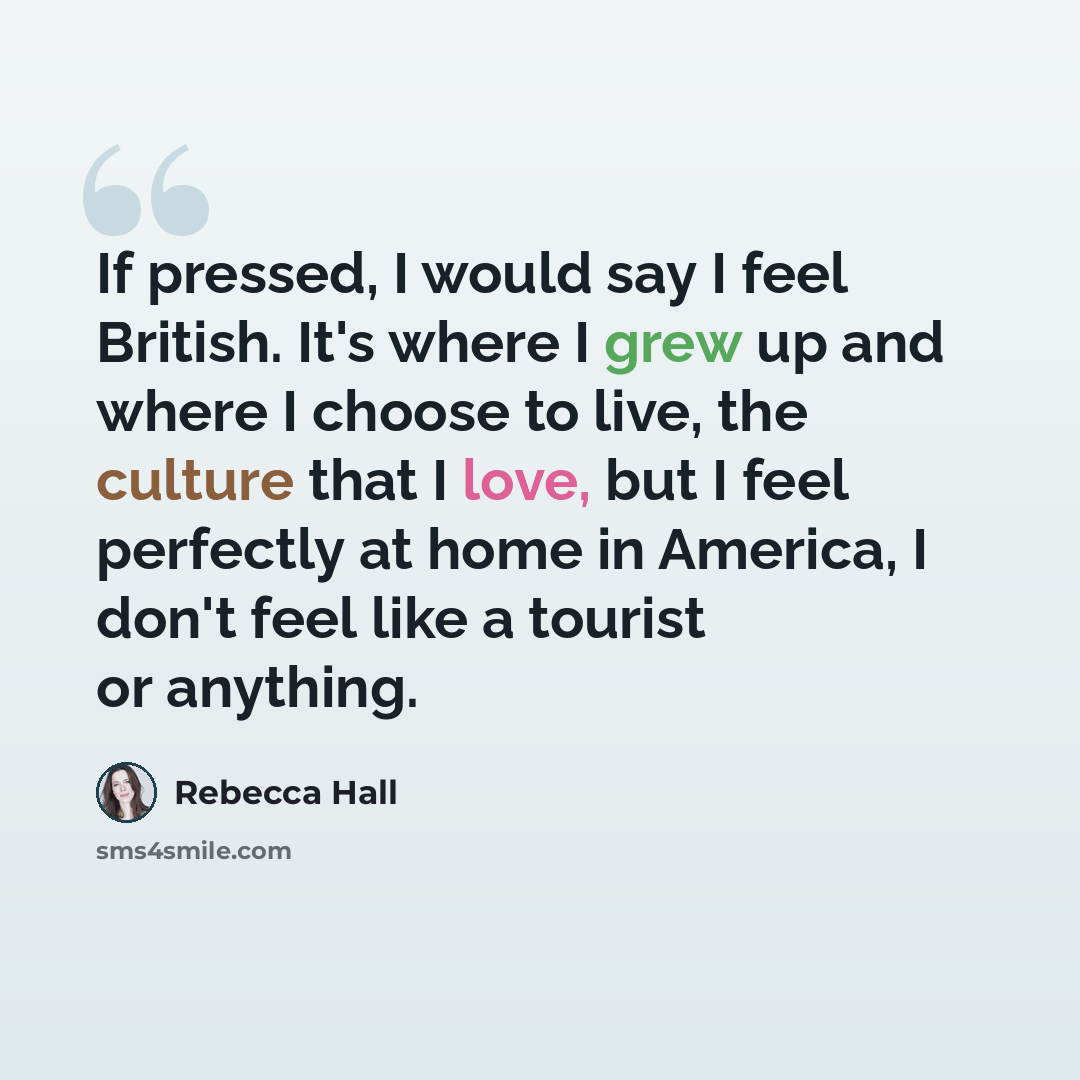 “If pressed, I would say I feel British. It's where I grew up and where I choose to live, the culture that I love, but I feel perfectly at home in America, I don't feel like a tourist or anything.” quote by Rebecca Hall