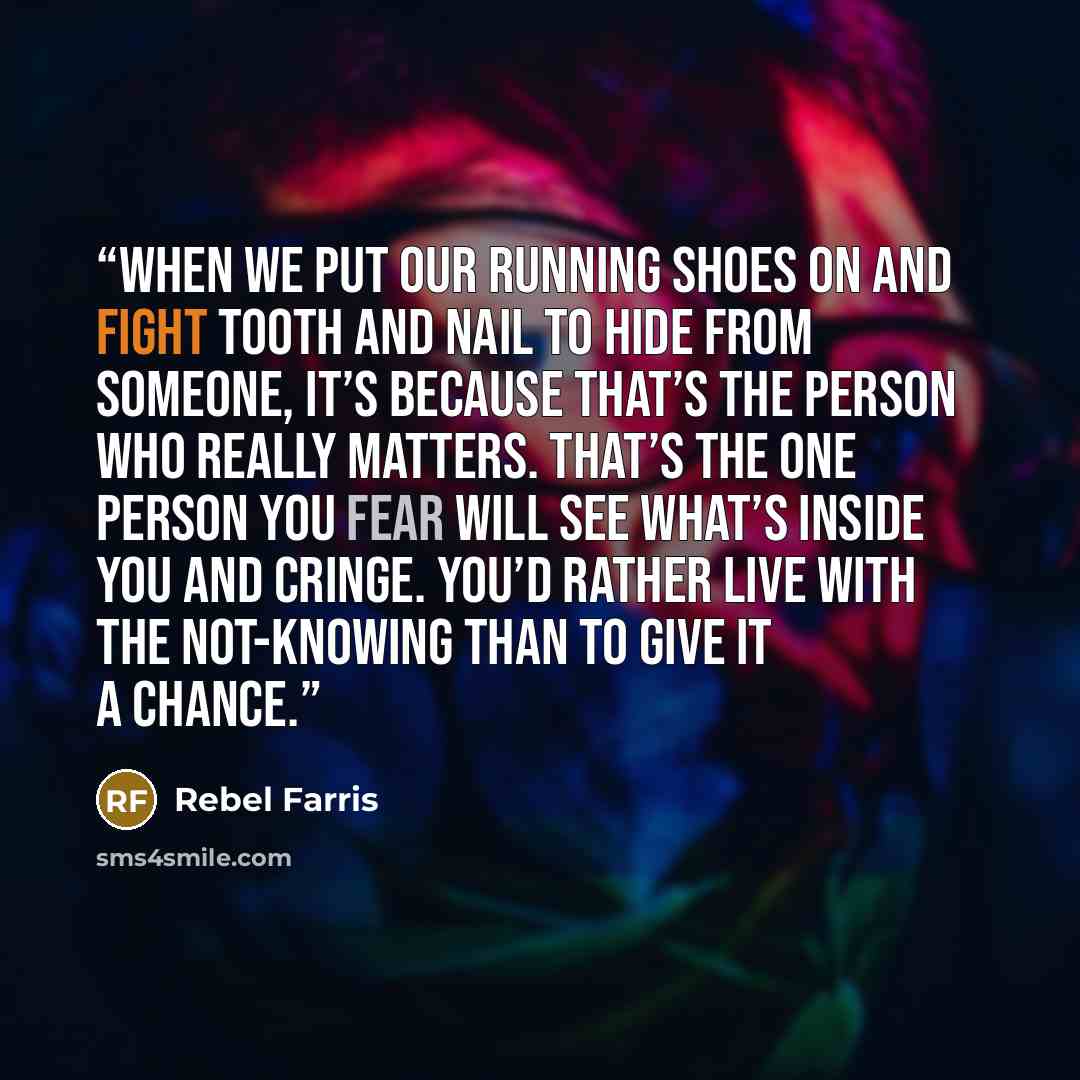 “When we put our running shoes on and fight tooth and nail to hide from someone, it’s because that’s the person who really matters. That’s the one person you fear will see what’s inside you and cringe. You’d rather live with the not-knowing than to give it a chance.” quote by Rebel Farris