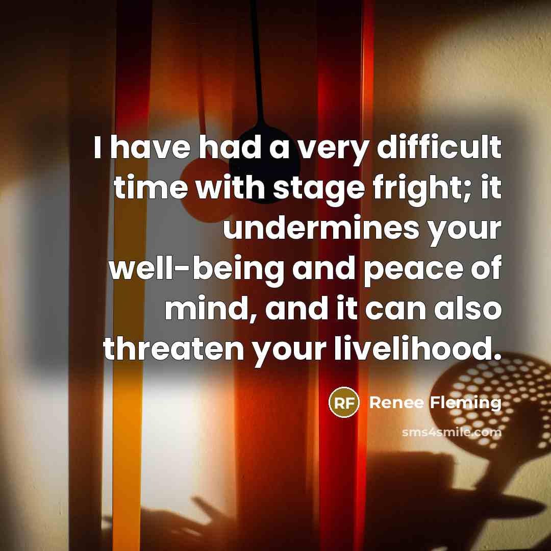 “I have had a very difficult time with stage fright; it undermines your well-being and peace of mind, and it can also threaten your livelihood.” quote by Renee Fleming