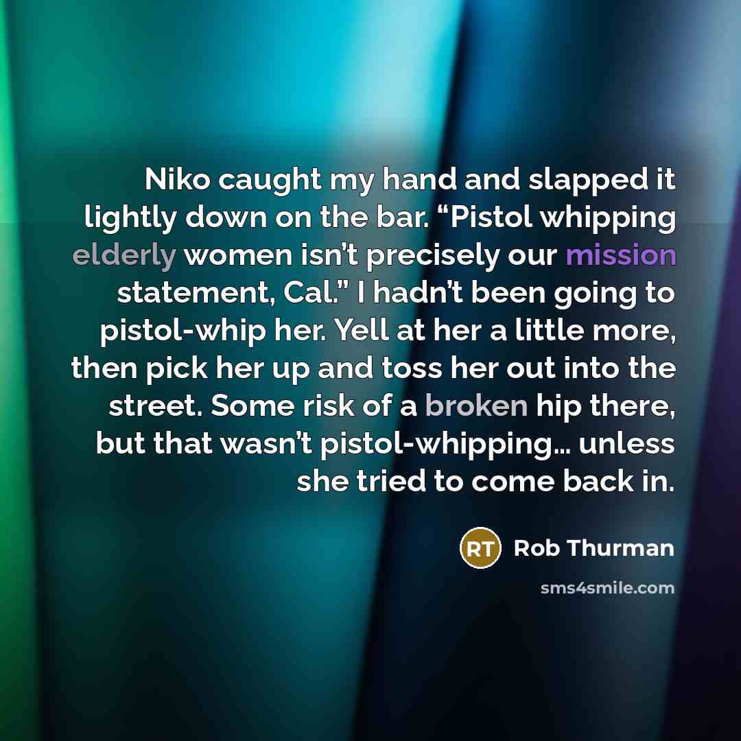 “Niko caught my hand and slapped it lightly down on the bar. “Pistol whipping elderly women isn’t precisely our mission statement, Cal.” I hadn’t been going to pistol-whip her. Yell at her a little more, then pick her up and toss her out into the street. Some risk of a broken hip there, but that…” quote by Rob Thurman