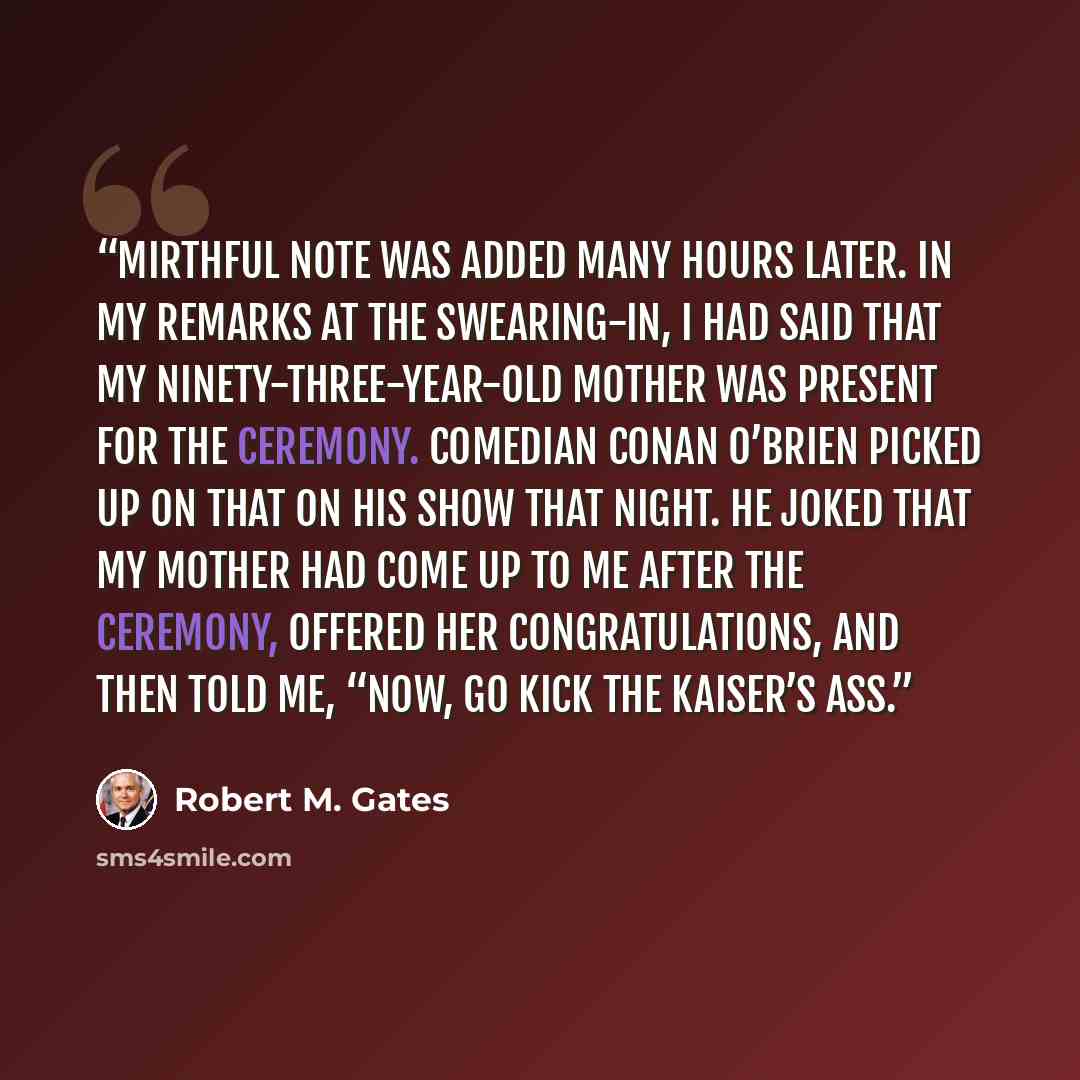 “mirthful note was added many hours later. In my remarks at the swearing-in, I had said that my ninety-three-year-old mother was present for the ceremony. Comedian Conan O’Brien picked up on that on his show that night. He joked that my mother had come up to me after the ceremony, offered her…” quote by Robert M. Gates