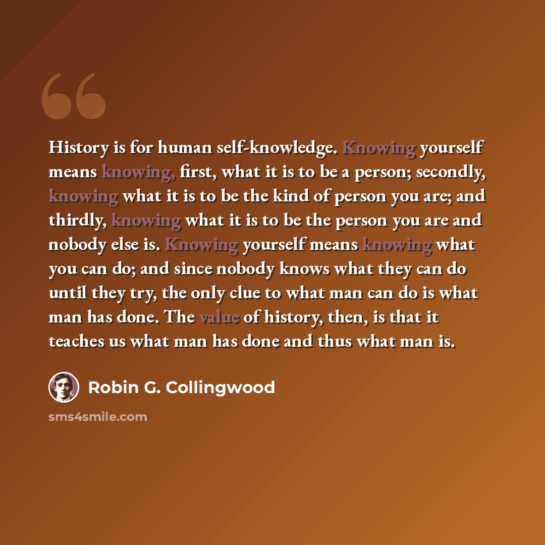 “History is for human self-knowledge. Knowing yourself means knowing, first, what it is to be a person; secondly, knowing what it is to be the kind of person you are; and thirdly, knowing what it is to be the person you are and nobody else is. Knowing yourself means knowing what you can do; and…” quote by Robin G. Collingwood