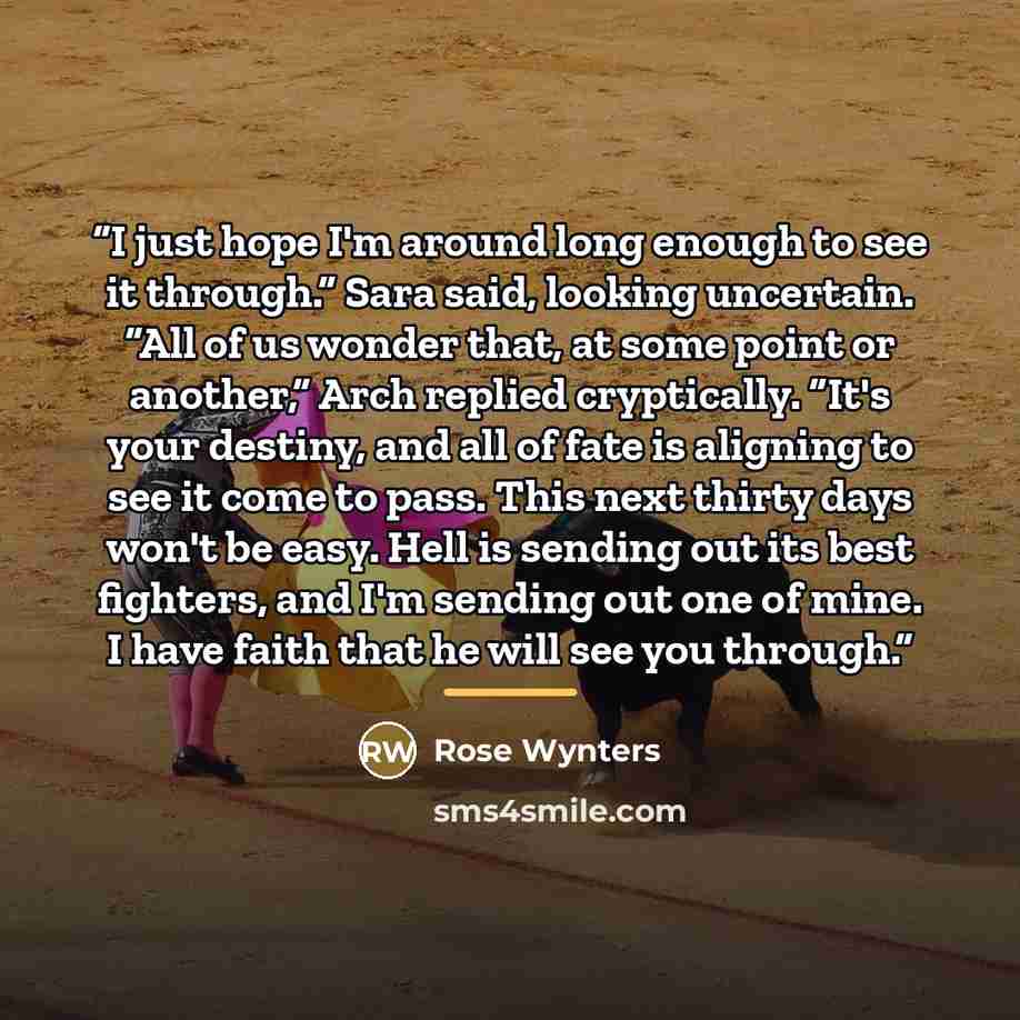 “I just hope I'm around long enough to see it through.” Sara said, looking uncertain. “All of us wonder that, at some point or another,” Arch replied cryptically. “It's your destiny, and all of fate is aligning to see it come to pass. This next thirty days won't be easy. Hell is sending out its…” quote by Rose Wynters