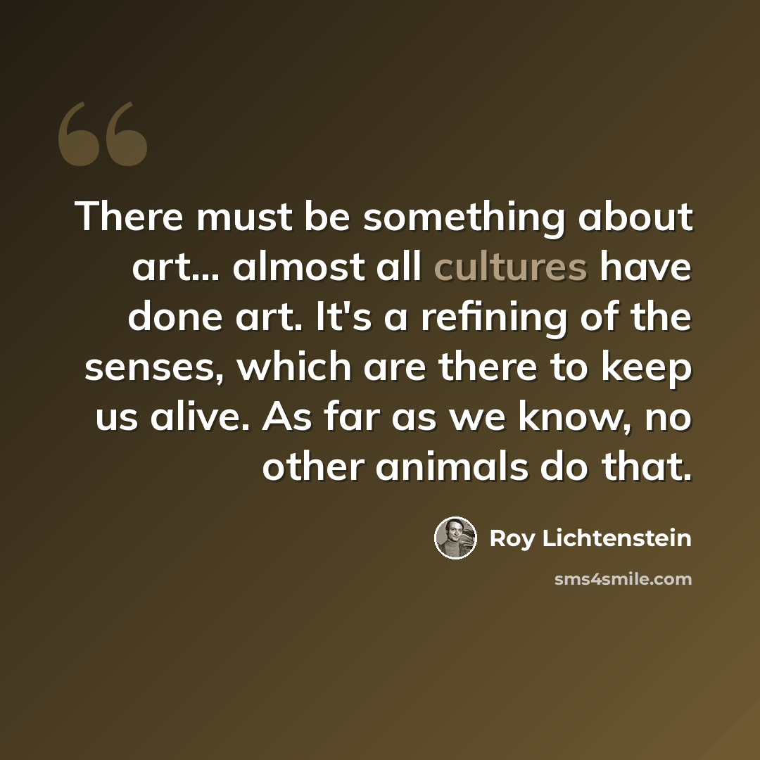 “There must be something about art... almost all cultures have done art. It's a refining of the senses, which are there to keep us alive. As far as we know, no other animals do that.” quote by Roy Lichtenstein