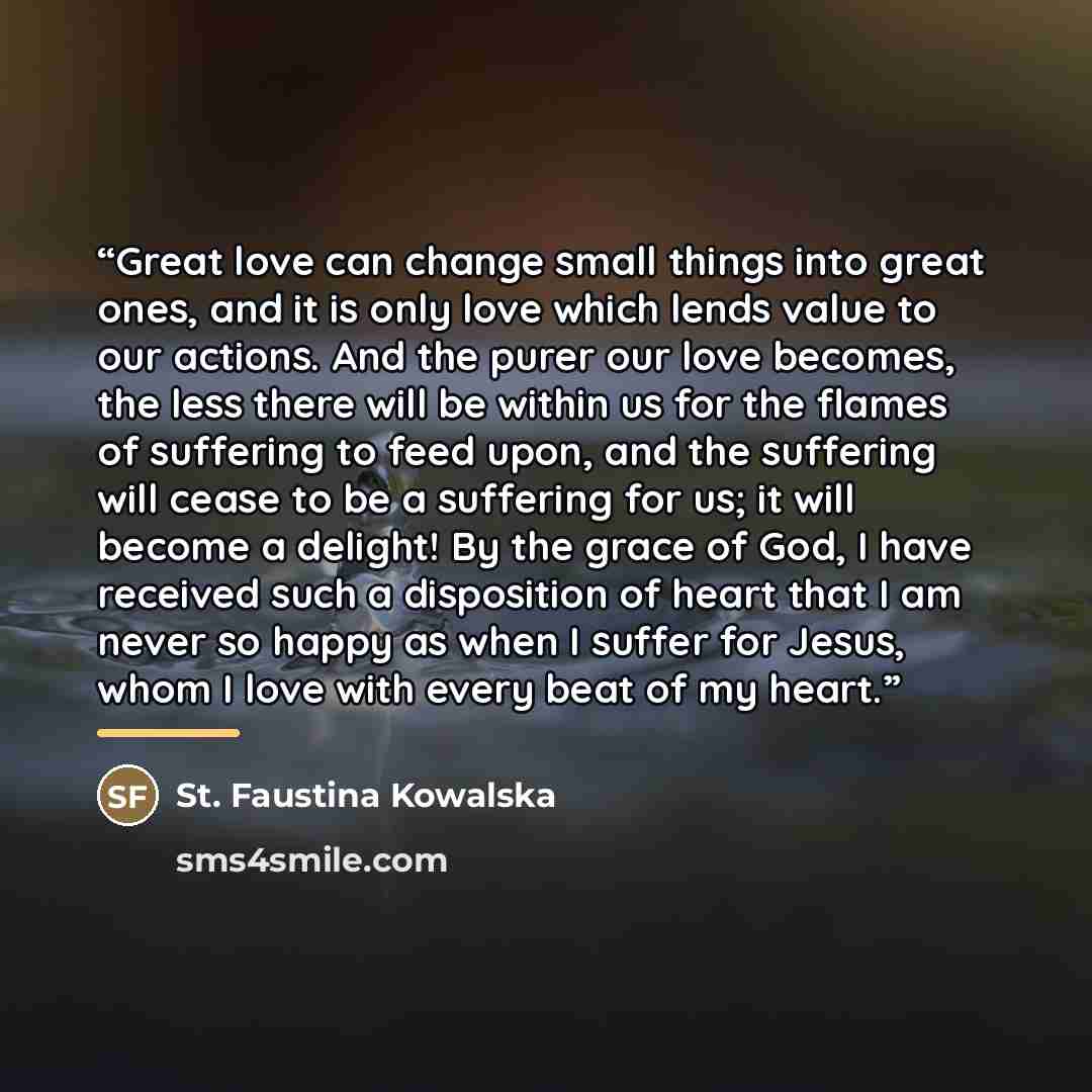 “Great love can change small things into great ones, and it is only love which lends value to our actions. And the purer our love becomes, the less there will be within us for the flames of suffering to feed upon, and the suffering will cease to be a suffering for us; it will become a delight! By…” quote by St. Faustina Kowalska