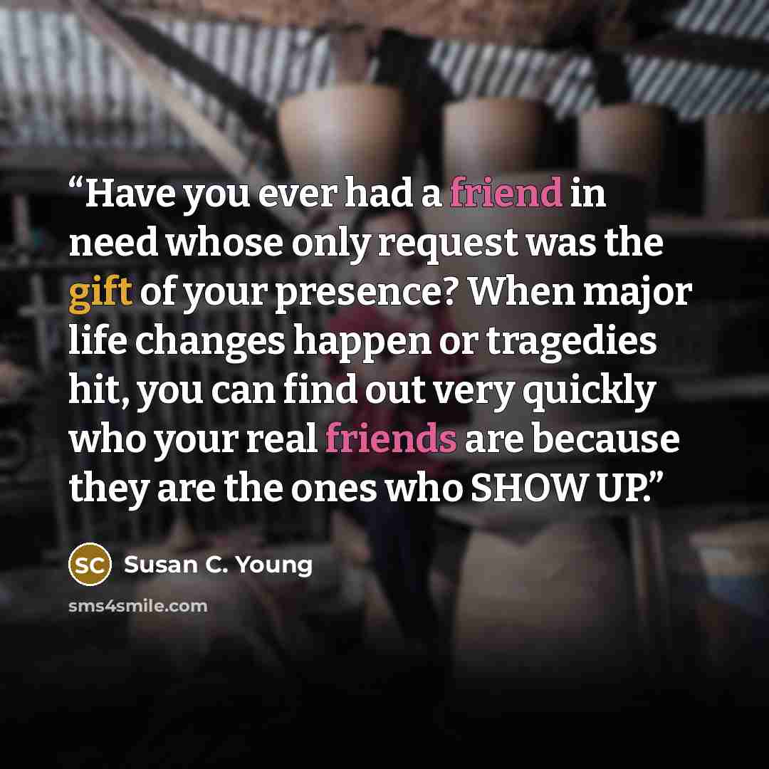 “Have you ever had a friend in need whose only request was the gift of your presence? When major life changes happen or tragedies hit, you can find out very quickly who your real friends are because they are the ones who SHOW UP.” quote by Susan C. Young