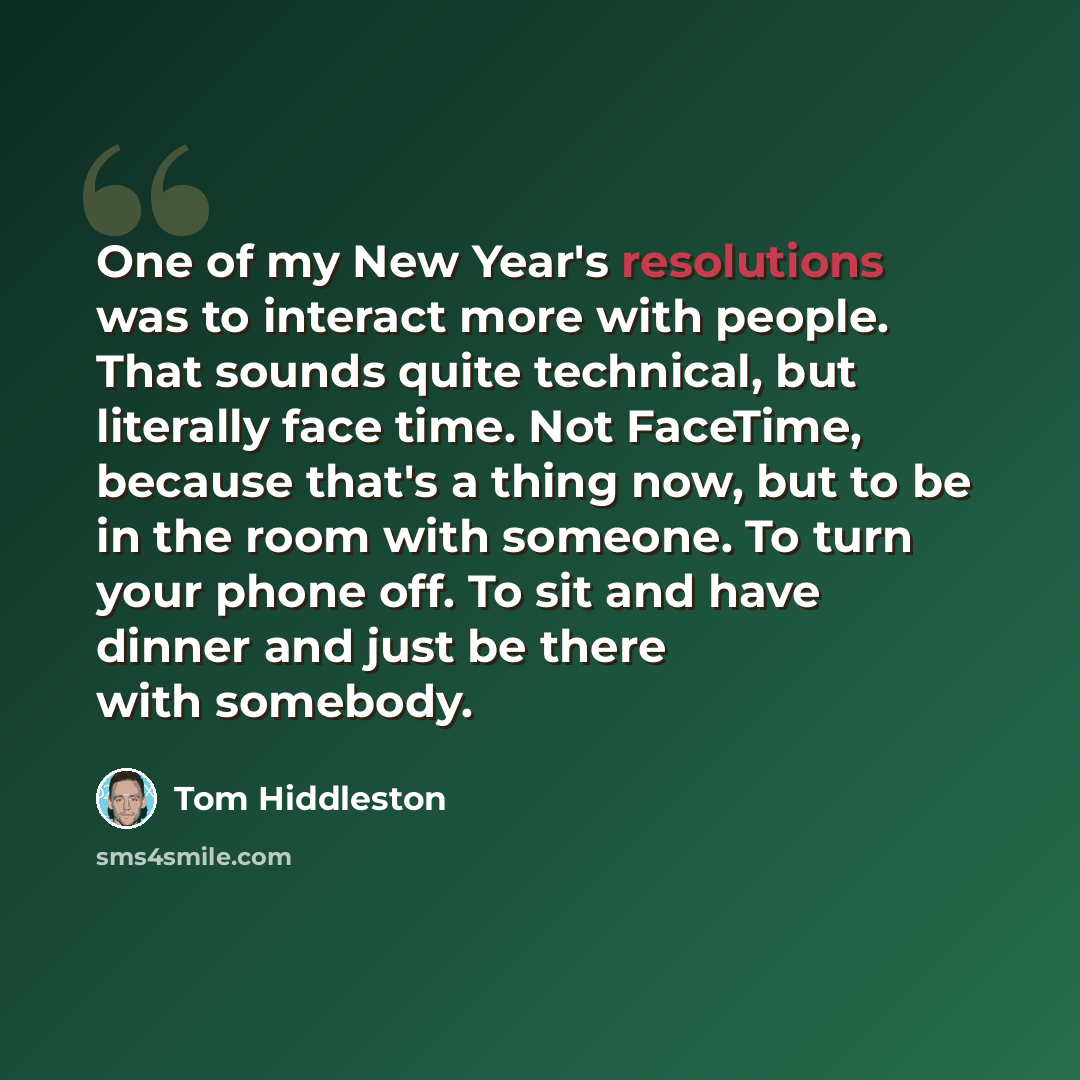 “One of my New Year's resolutions was to interact more with people. That sounds quite technical, but literally face time. Not FaceTime, because that's a thing now, but to be in the room with someone. To turn your phone off. To sit and have dinner and just be there with somebody.” quote by Tom Hiddleston