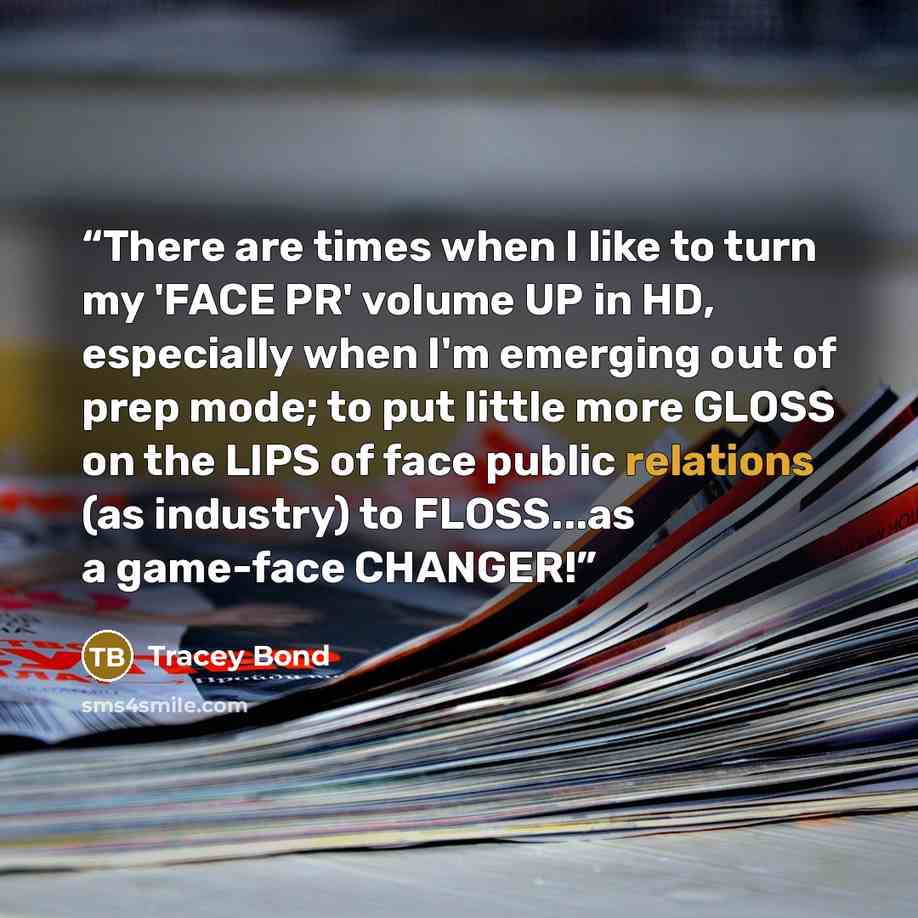 “There are times when I like to turn my 'FACE PR' volume UP in HD, especially when I'm emerging out of prep mode; to put little more GLOSS on the LIPS of face public relations (as industry) to FLOSS...as a game-face CHANGER!” quote by Tracey Bond