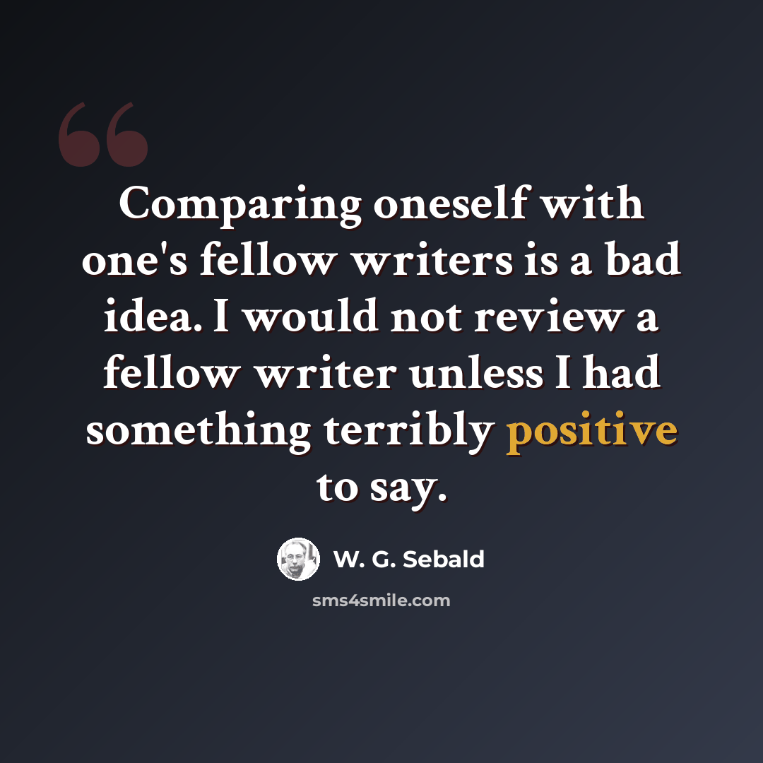 “Comparing oneself with one's fellow writers is a bad idea. I would not review a fellow writer unless I had something terribly positive to say.” quote by W. G. Sebald