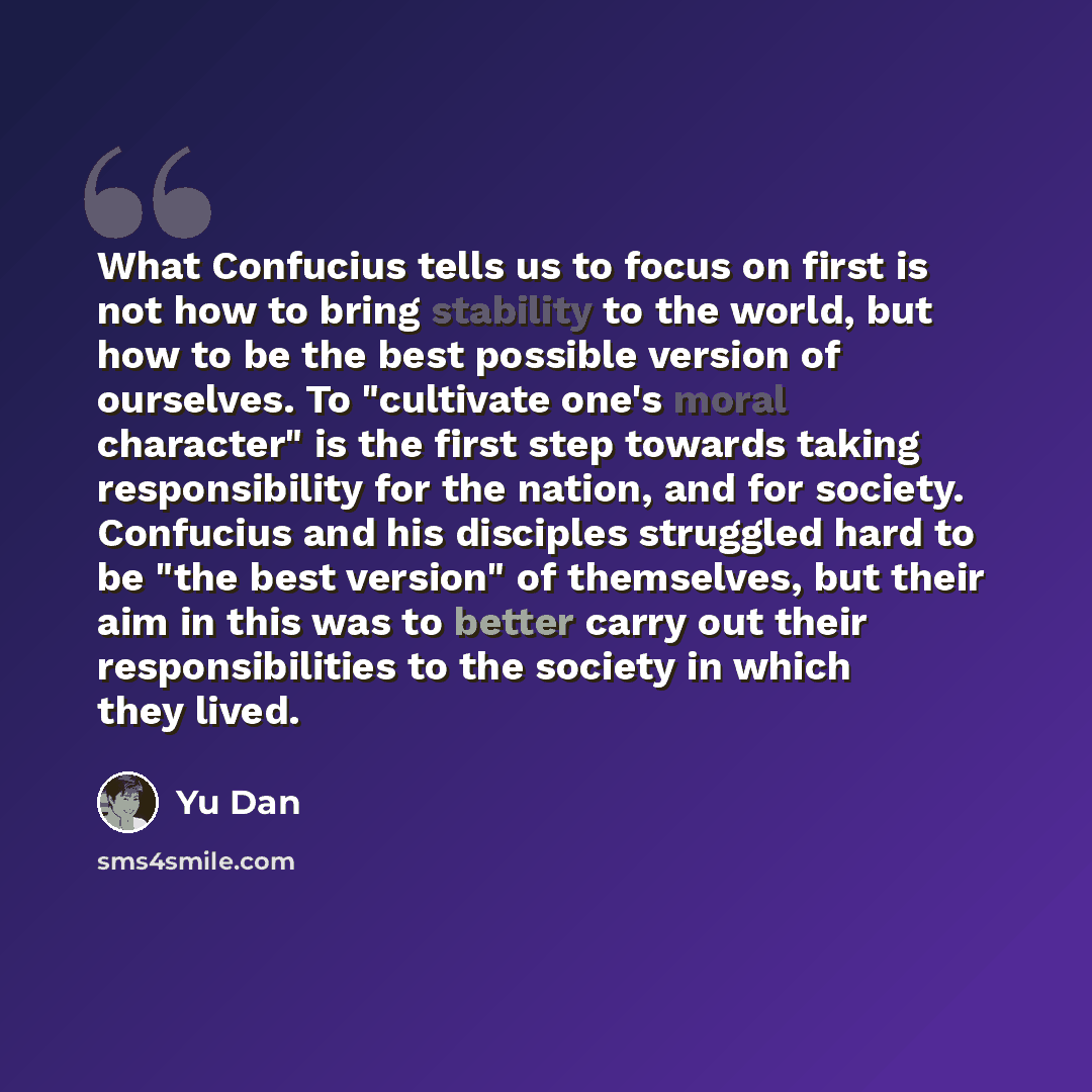 “What Confucius tells us to focus on first is not how to bring stability to the world, but how to be the best possible version of ourselves. To "cultivate one's moral character" is the first step towards taking responsibility for the nation, and for society. Confucius and his disciples struggled…” quote by Yu Dan