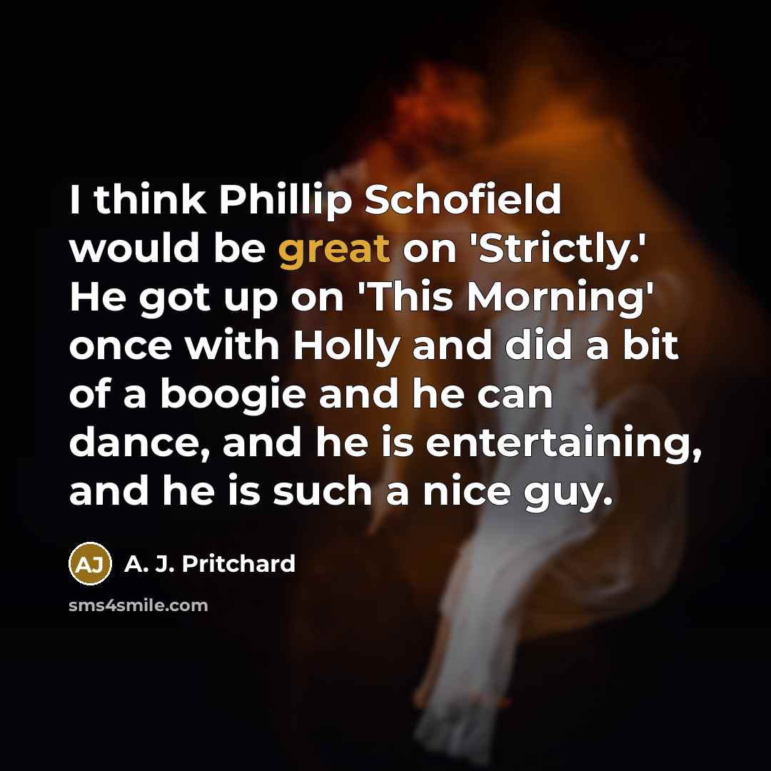 “I think Phillip Schofield would be great on 'Strictly.' He got up on 'This Morning' once with Holly and did a bit of a boogie and he can dance, and he is entertaining, and he is such a nice guy.” quote by A. J. Pritchard