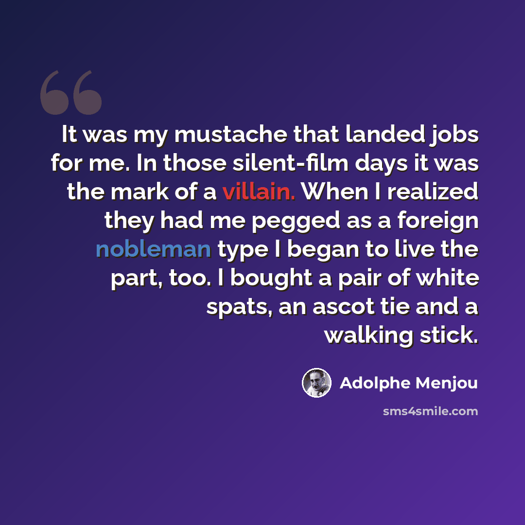 “It was my mustache that landed jobs for me. In those silent-film days it was the mark of a villain. When I realized they had me pegged as a foreign nobleman type I began to live the part, too. I bought a pair of white spats, an ascot tie and a walking stick.” quote by Adolphe Menjou