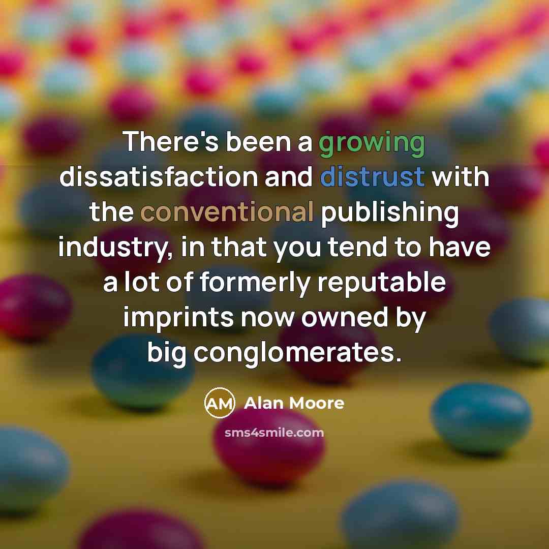 “There's been a growing dissatisfaction and distrust with the conventional publishing industry, in that you tend to have a lot of formerly reputable imprints now owned by big conglomerates.” quote by Alan Moore