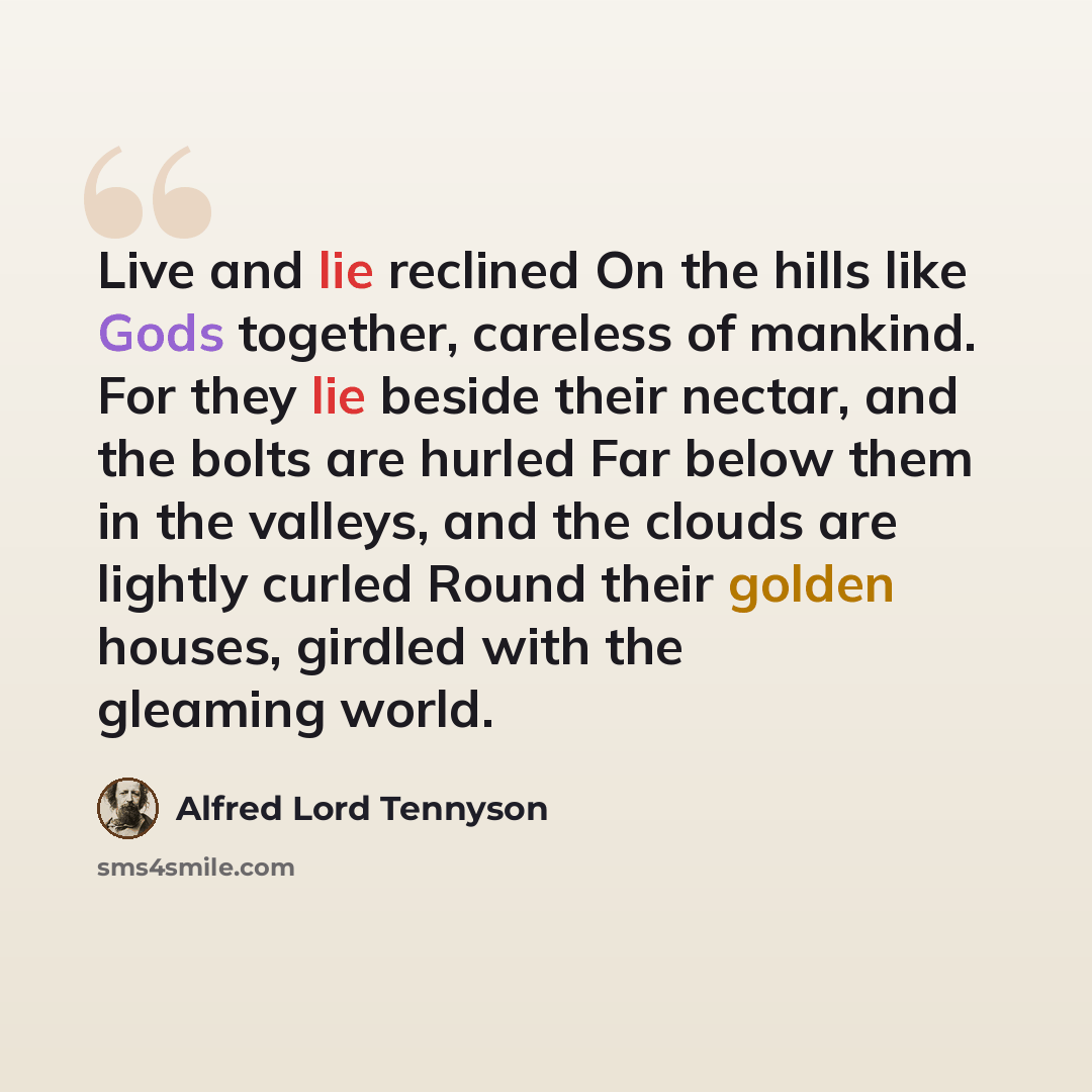 “Live and lie reclined On the hills like Gods together, careless of mankind. For they lie beside their nectar, and the bolts are hurled Far below them in the valleys, and the clouds are lightly curled Round their golden houses, girdled with the gleaming world.” quote by Alfred Lord Tennyson