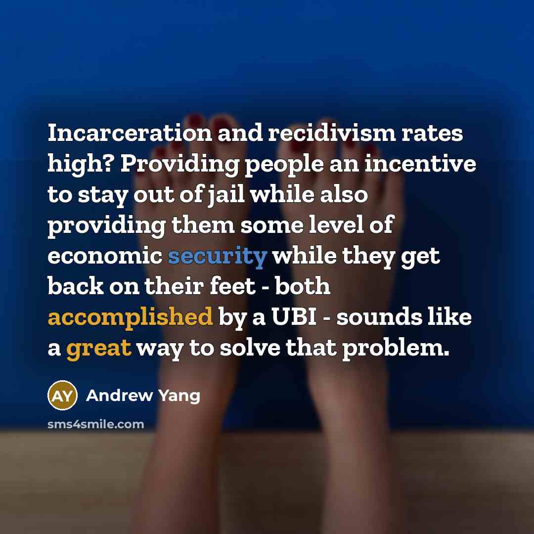 “Incarceration and recidivism rates high? Providing people an incentive to stay out of jail while also providing them some level of economic security while they get back on their feet - both accomplished by a UBI - sounds like a great way to solve that problem.” quote by Andrew Yang
