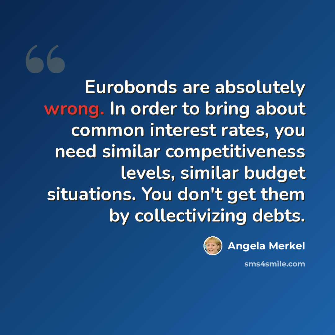 “Eurobonds are absolutely wrong. In order to bring about common interest rates, you need similar competitiveness levels, similar budget situations. You don't get them by collectivizing debts.” quote by Angela Merkel