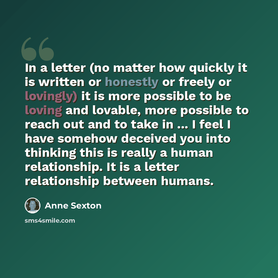 “In a letter (no matter how quickly it is written or honestly or freely or lovingly) it is more possible to be loving and lovable, more possible to reach out and to take in ... I feel I have somehow deceived you into thinking this is really a human relationship. It is a letter relationship between…” quote by Anne Sexton