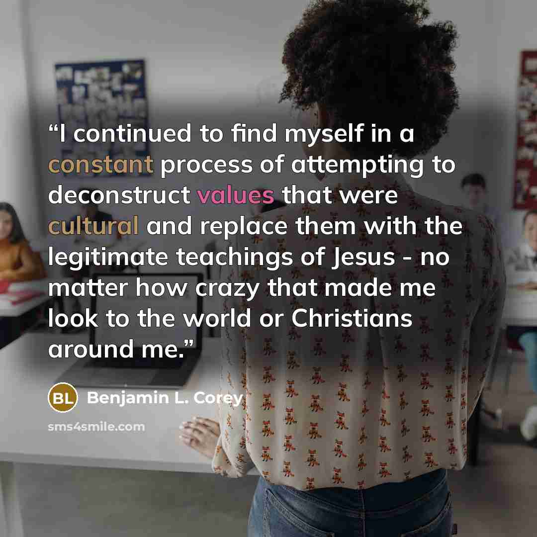 “I continued to find myself in a constant process of attempting to deconstruct values that were cultural and replace them with the legitimate teachings of Jesus - no matter how crazy that made me look to the world or Christians around me.” quote by Benjamin L. Corey