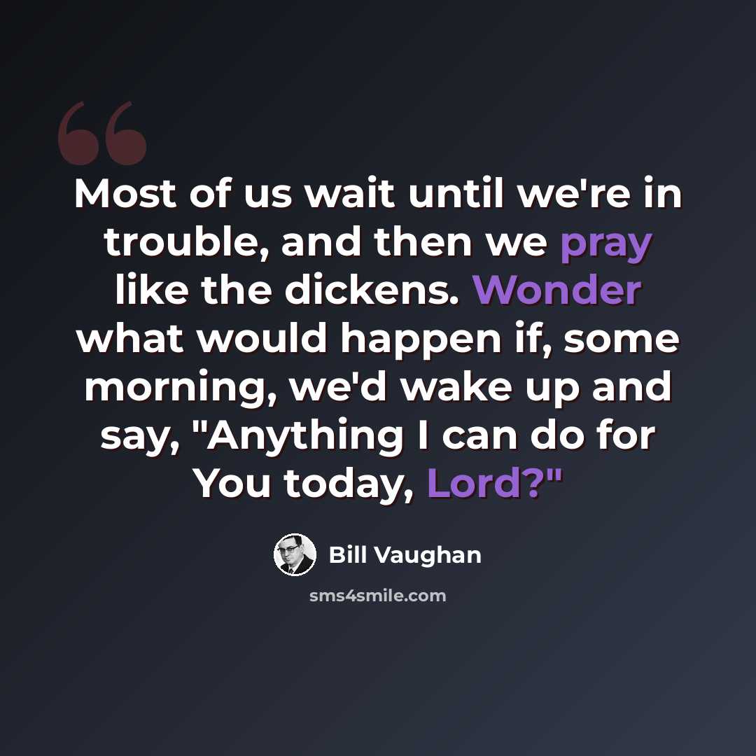 “Most of us wait until we're in trouble, and then we pray like the dickens. Wonder what would happen if, some morning, we'd wake up and say, "Anything I can do for You today, Lord?"” quote by Bill Vaughan