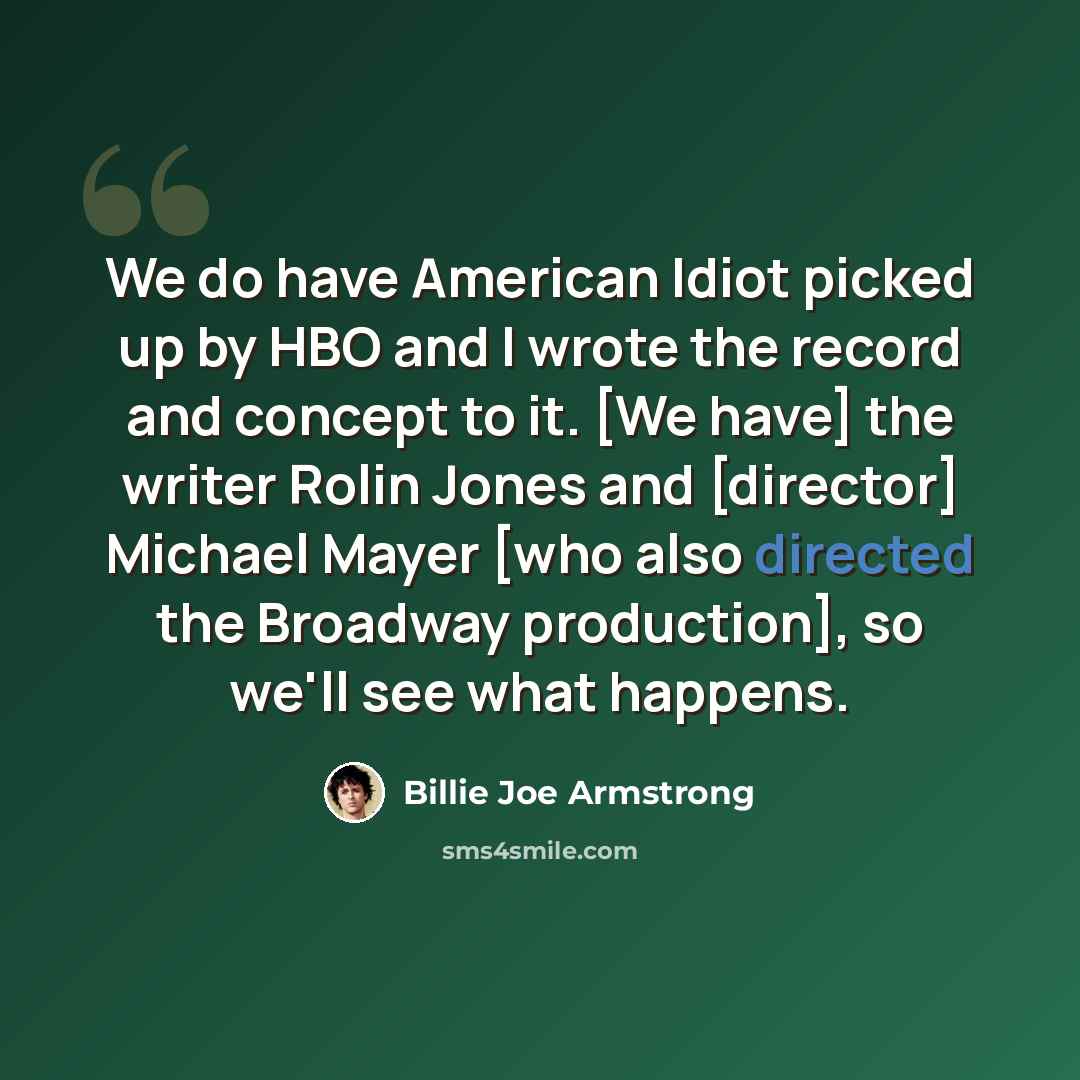 “We do have American Idiot picked up by HBO and I wrote the record and concept to it. [We have] the writer Rolin Jones and [director] Michael Mayer [who also directed the Broadway production], so we'll see what happens.” quote by Billie Joe Armstrong