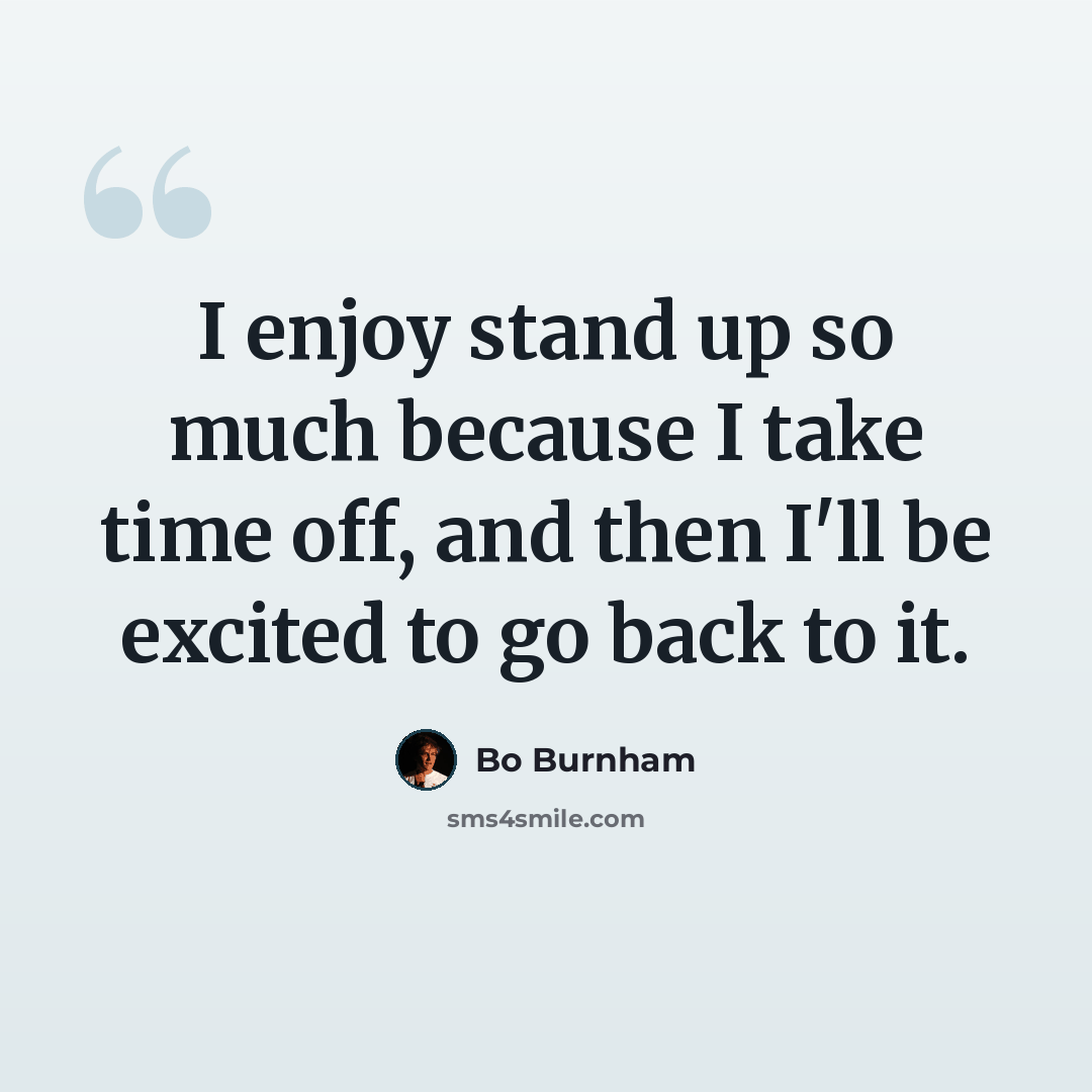 “I enjoy stand up so much because I take time off, and then I'll be excited to go back to it.” quote by Bo Burnham