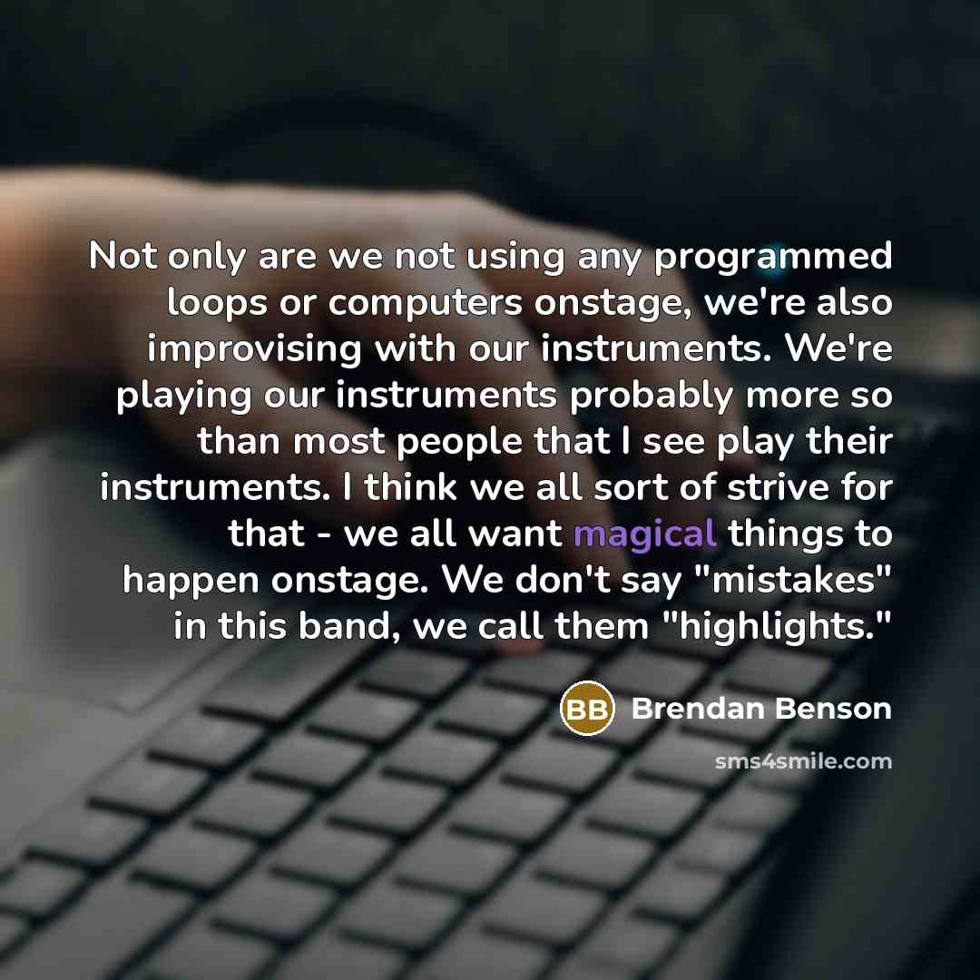 “Not only are we not using any programmed loops or computers onstage, we're also improvising with our instruments. We're playing our instruments probably more so than most people that I see play their instruments. I think we all sort of strive for that - we all want magical things to happen…” quote by Brendan Benson