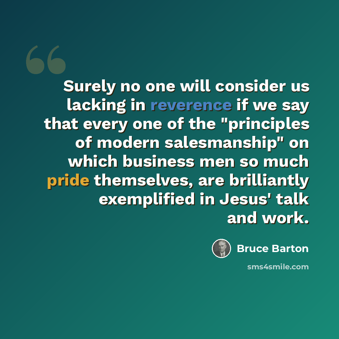 “Surely no one will consider us lacking in reverence if we say that every one of the "principles of modern salesmanship" on which business men so much pride themselves, are brilliantly exemplified in Jesus' talk and work.” quote by Bruce Barton