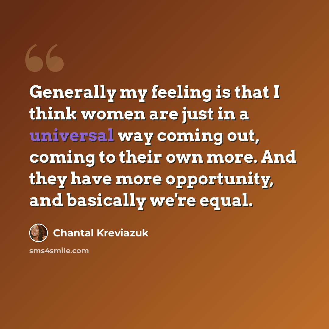 “Generally my feeling is that I think women are just in a universal way coming out, coming to their own more. And they have more opportunity, and basically we're equal.” quote by Chantal Kreviazuk