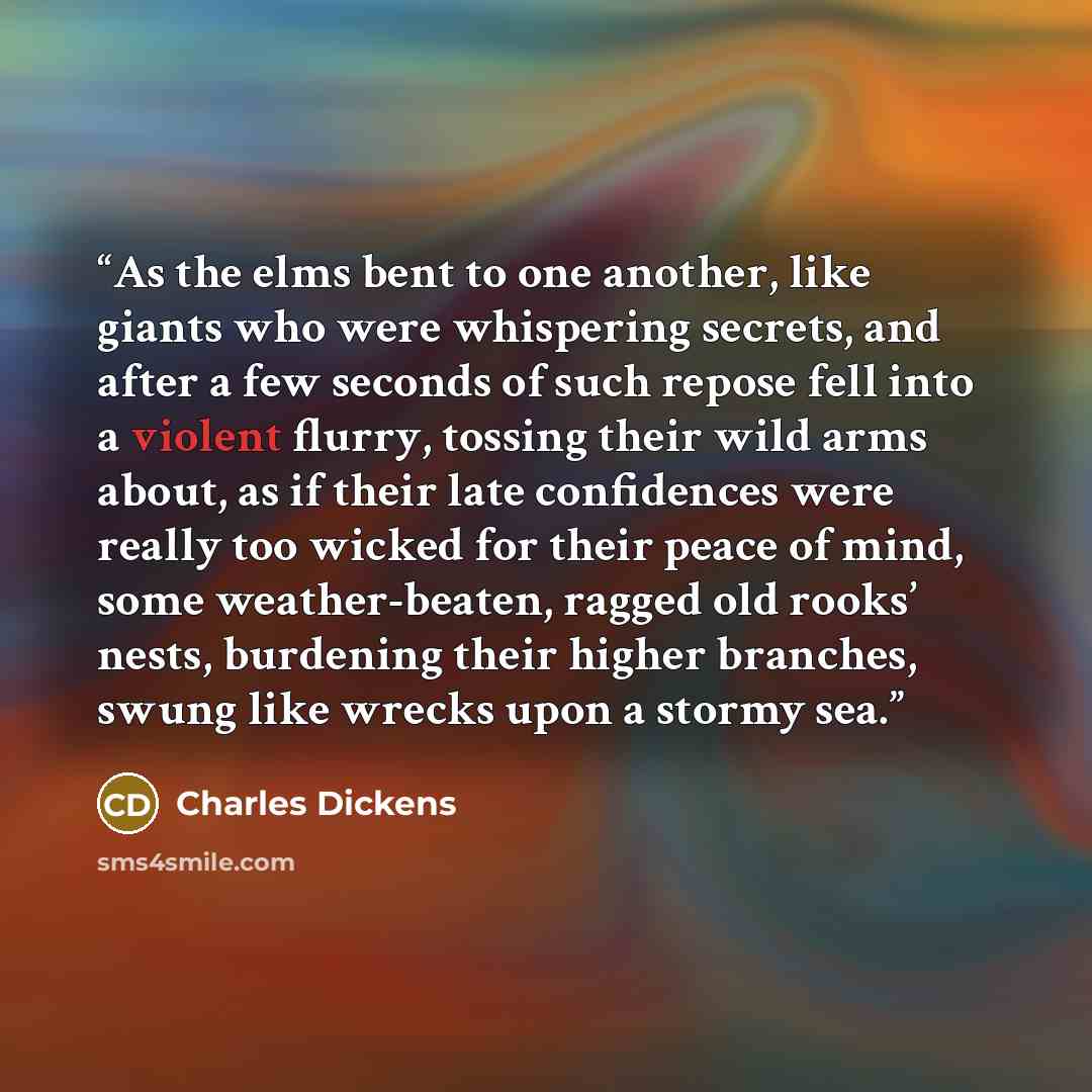 “As the elms bent to one another, like giants who were whispering secrets, and after a few seconds of such repose fell into a violent flurry, tossing their wild arms about, as if their late confidences were really too wicked for their peace of mind, some weather-beaten, ragged old rooks’ nests…” quote by Charles Dickens