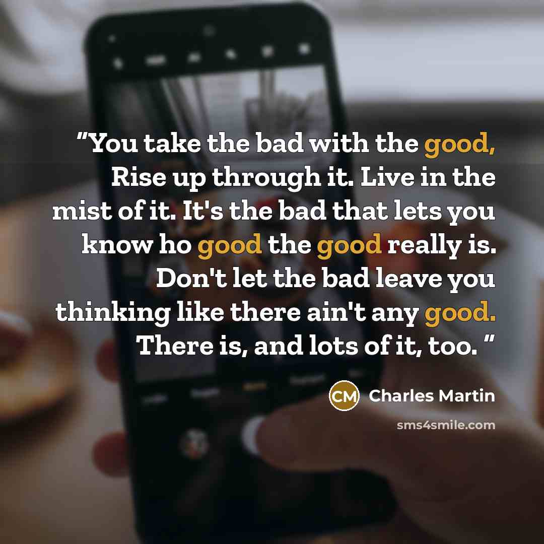 “You take the bad with the good, Rise up through it. Live in the mist of it. It's the bad that lets you know ho good the good really is. Don't let the bad leave you thinking like there ain't any good. There is, and lots of it, too.” quote by Charles Martin