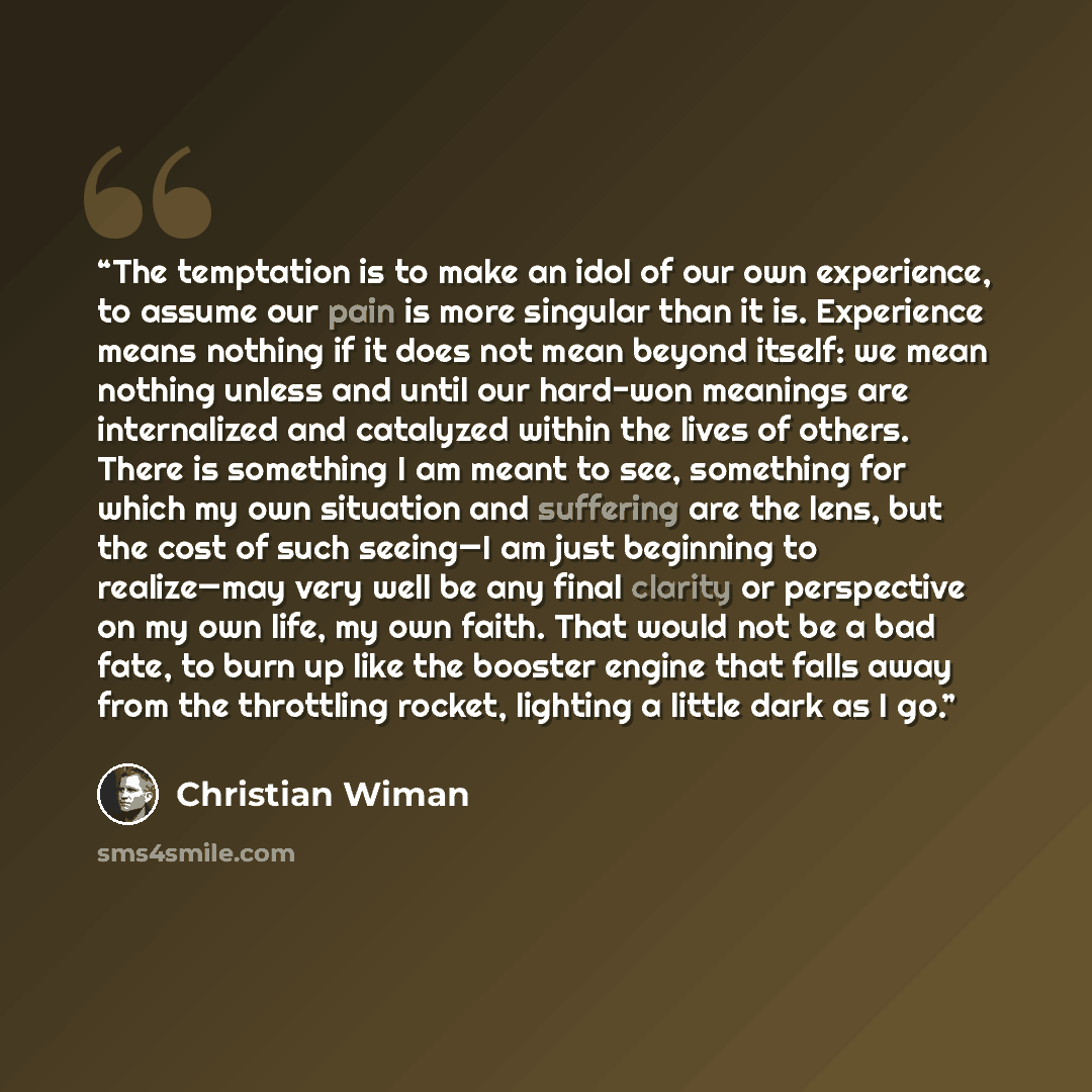 “The temptation is to make an idol of our own experience, to assume our pain is more singular than it is. Experience means nothing if it does not mean beyond itself: we mean nothing unless and until our hard-won meanings are internalized and catalyzed within the lives of others. There is something…” quote by Christian Wiman