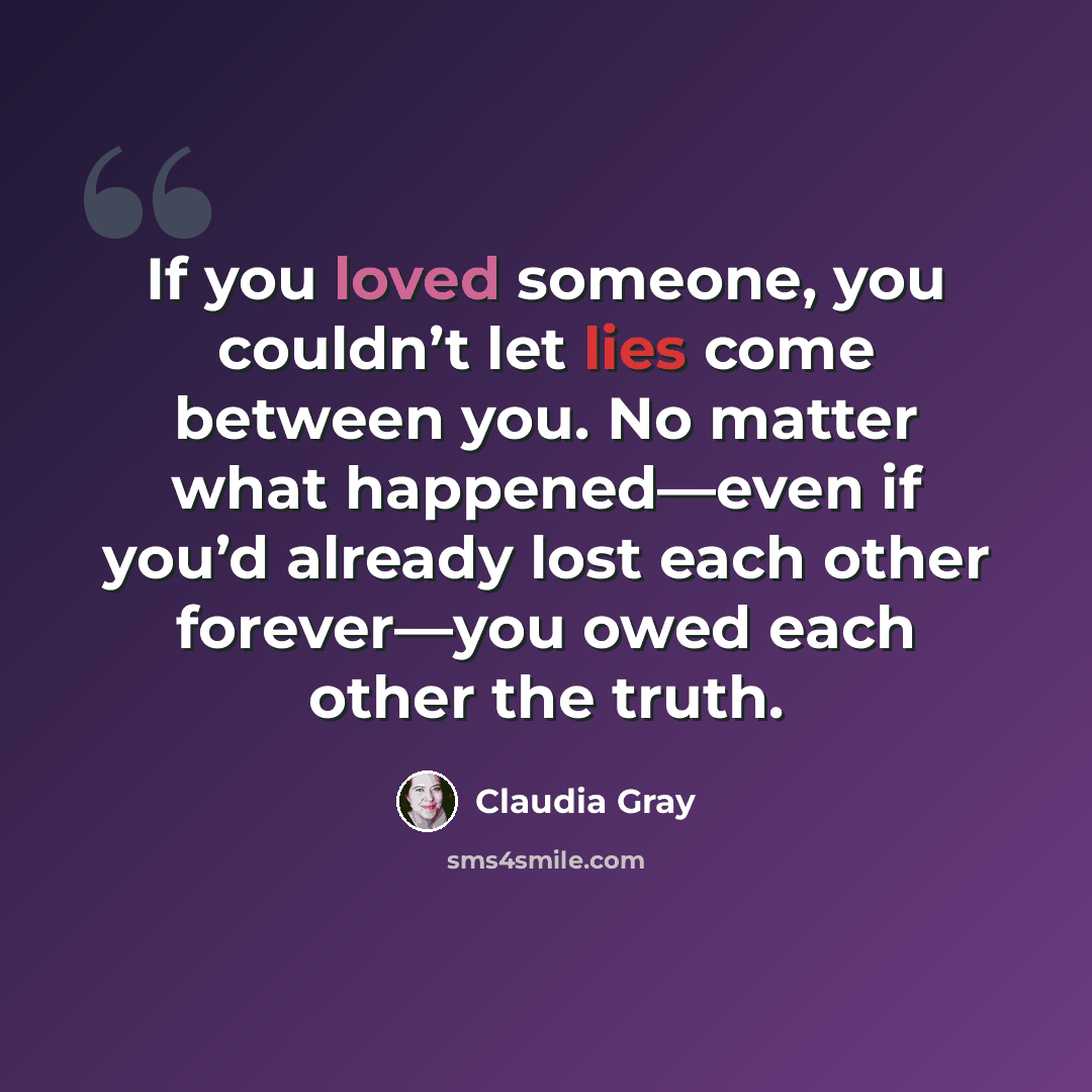 “If you loved someone, you couldn’t let lies come between you. No matter what happened—even if you’d already lost each other forever—you owed each other the truth.” quote by Claudia Gray