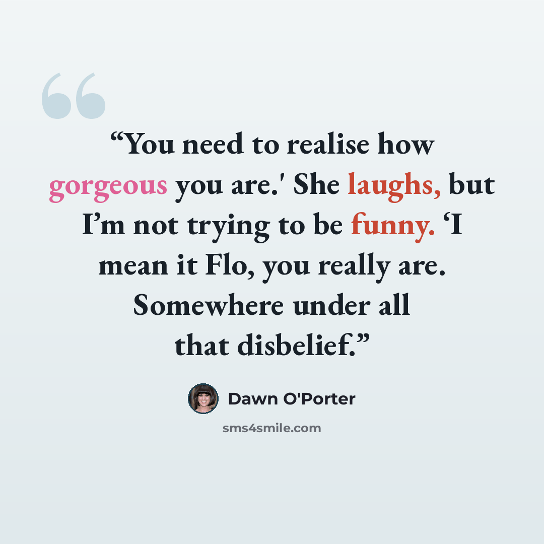 “You need to realise how gorgeous you are.' She laughs, but I’m not trying to be funny. ‘I mean it Flo, you really are. Somewhere under all that disbelief.” quote by Dawn O'Porter