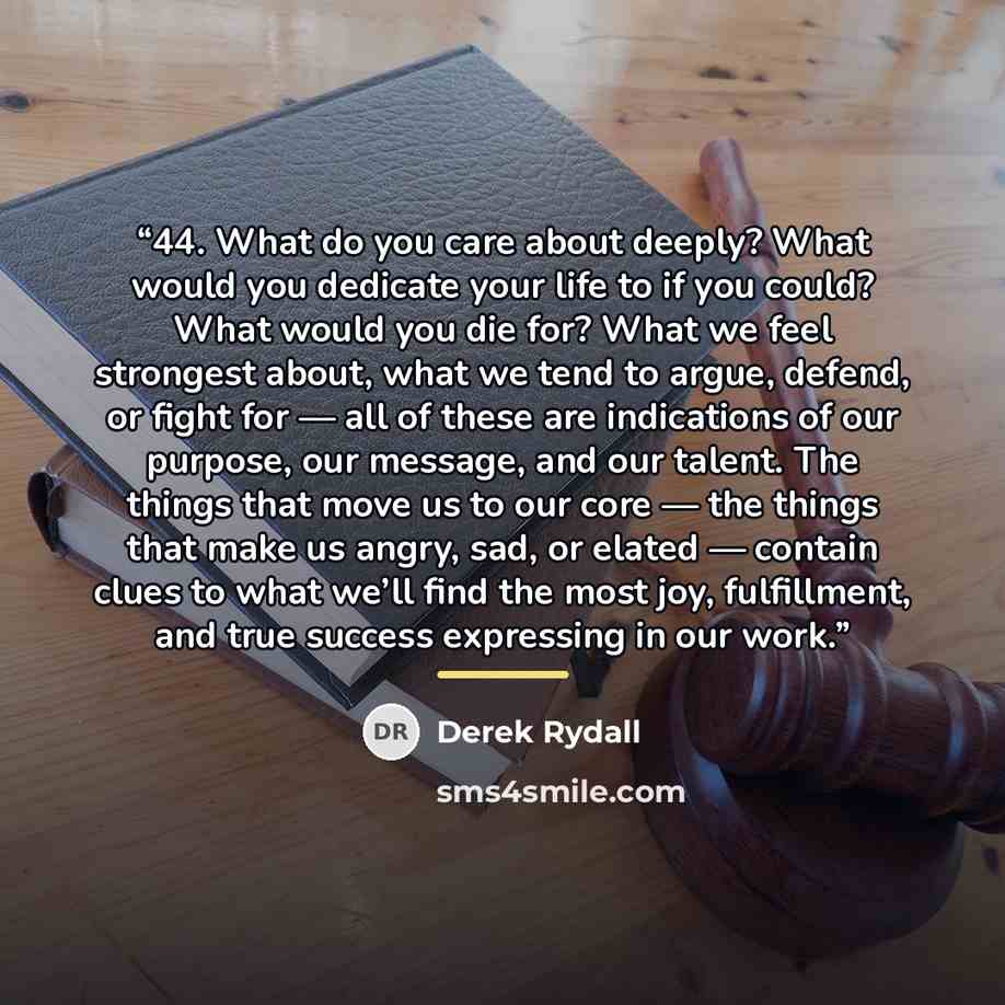 “44. What do you care about deeply? What would you dedicate your life to if you could? What would you die for? What we feel strongest about, what we tend to argue, defend, or fight for — all of these are indications of our purpose, our message, and our talent. The things that move us to our core…” quote by Derek Rydall