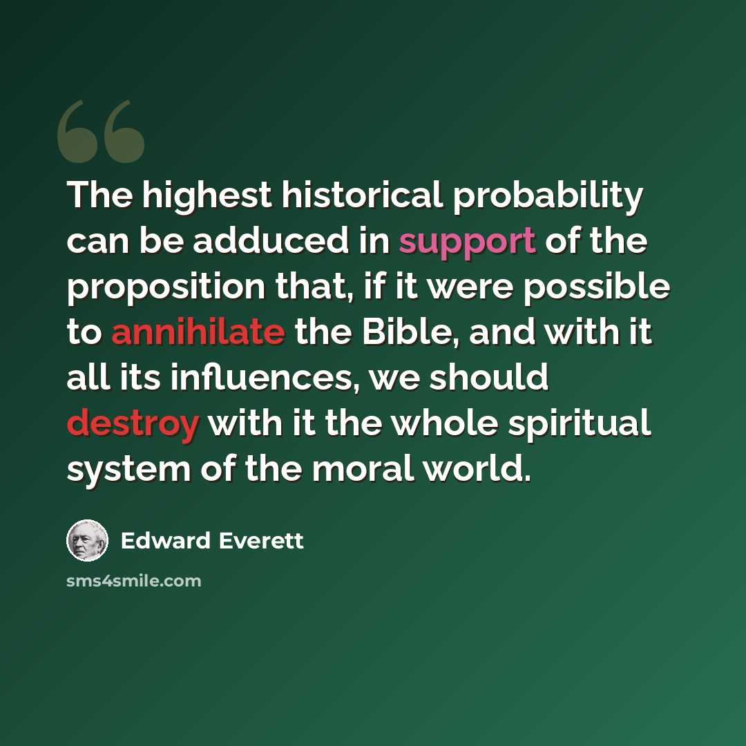 “The highest historical probability can be adduced in support of the proposition that, if it were possible to annihilate the Bible, and with it all its influences, we should destroy with it the whole spiritual system of the moral world.” quote by Edward Everett