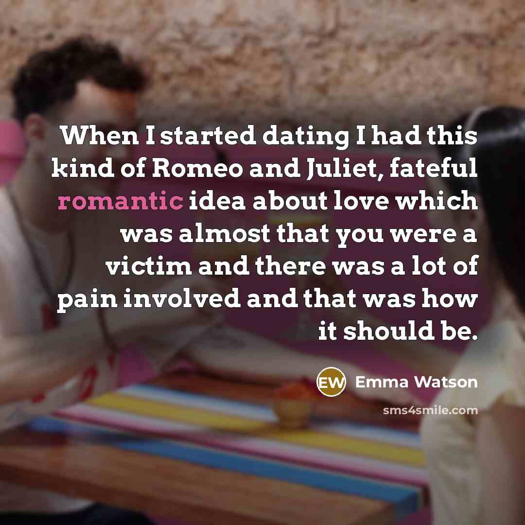 “When I started dating I had this kind of Romeo and Juliet, fateful romantic idea about love which was almost that you were a victim and there was a lot of pain involved and that was how it should be.” quote by Emma Watson