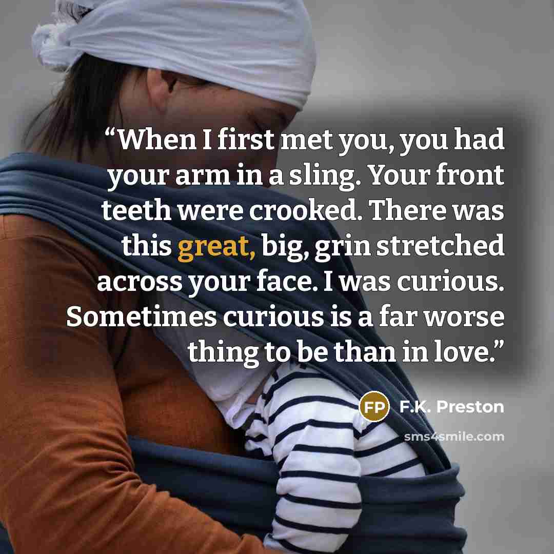 “When I first met you, you had your arm in a sling. Your front teeth were crooked. There was this great, big, grin stretched across your face. I was curious. Sometimes curious is a far worse thing to be than in love.” quote by F.K. Preston