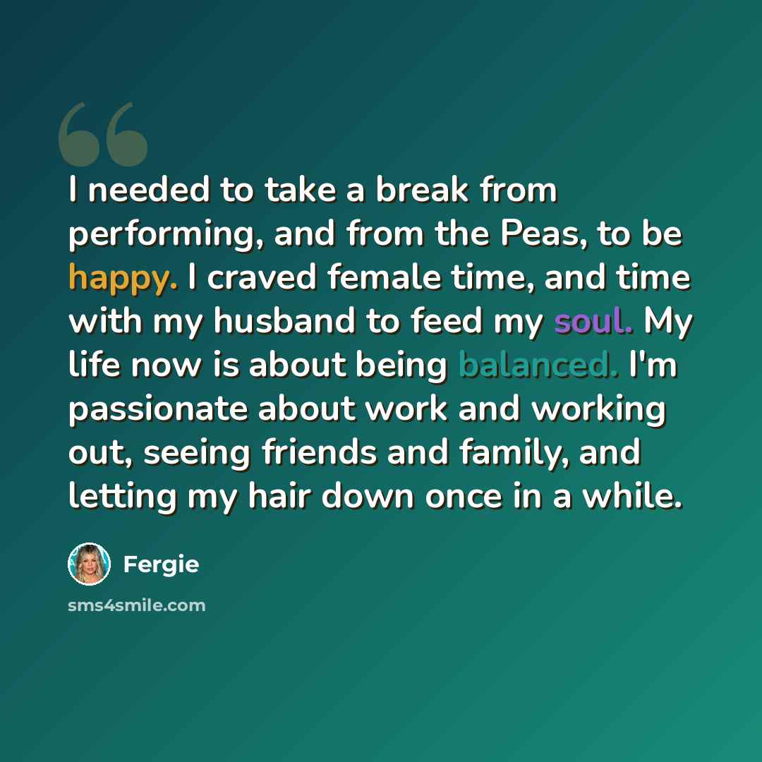 “I needed to take a break from performing, and from the Peas, to be happy. I craved female time, and time with my husband to feed my soul. My life now is about being balanced. I'm passionate about work and working out, seeing friends and family, and letting my hair down once in a while.” quote by Fergie