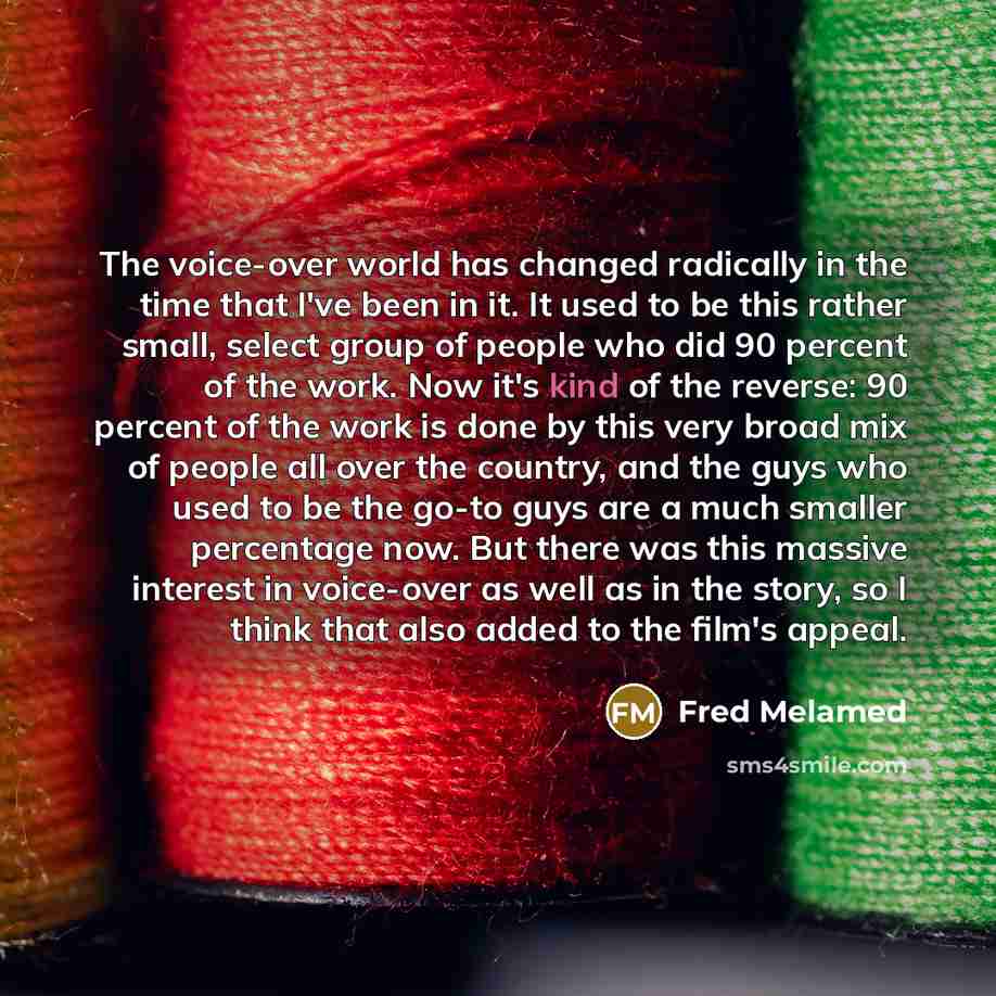 “The voice-over world has changed radically in the time that I've been in it. It used to be this rather small, select group of people who did 90 percent of the work. Now it's kind of the reverse: 90 percent of the work is done by this very broad mix of people all over the country, and the guys who…” quote by Fred Melamed