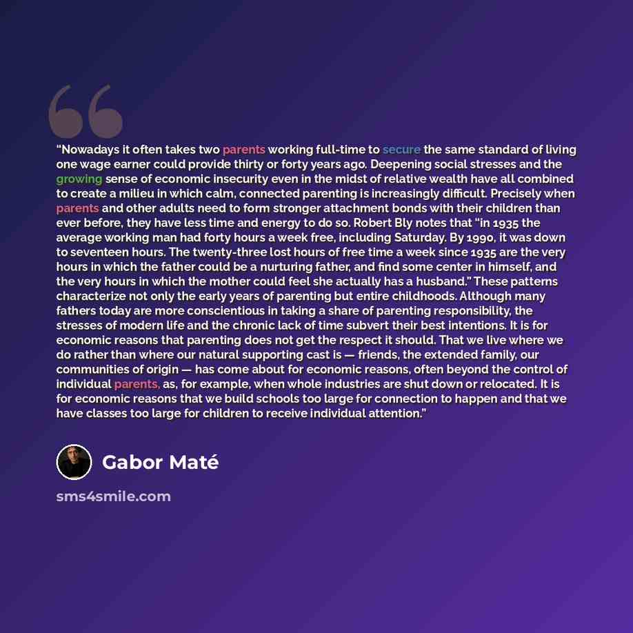 “Nowadays it often takes two parents working full-time to secure the same standard of living one wage earner could provide thirty or forty years ago. Deepening social stresses and the growing sense of economic insecurity even in the midst of relative wealth have all combined to create a milieu in…” quote by Gabor Maté
