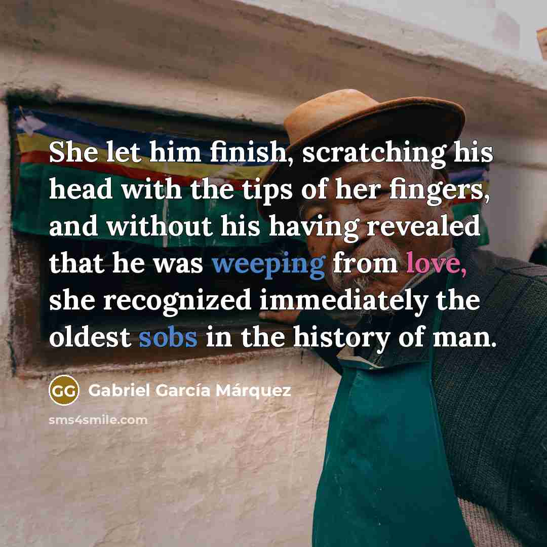 “She let him finish, scratching his head with the tips of her fingers, and without his having revealed that he was weeping from love, she recognized immediately the oldest sobs in the history of man.” quote by Gabriel Garcia Marquez