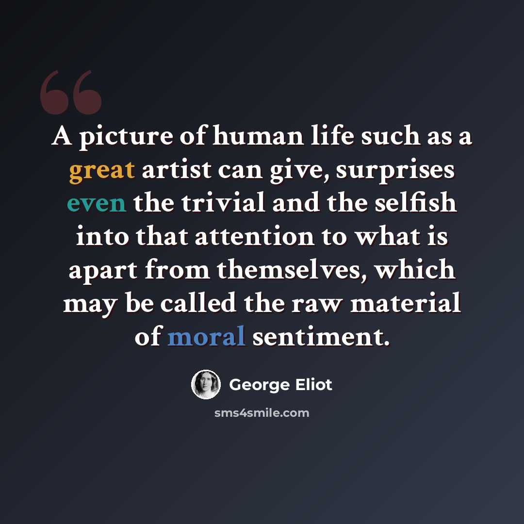 “A picture of human life such as a great artist can give, surprises even the trivial and the selfish into that attention to what is apart from themselves, which may be called the raw material of moral sentiment.” quote by George Eliot