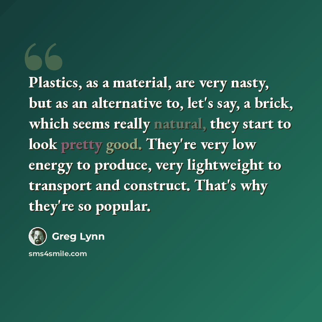 “Plastics, as a material, are very nasty, but as an alternative to, let's say, a brick, which seems really natural, they start to look pretty good. They're very low energy to produce, very lightweight to transport and construct. That's why they're so popular.” quote by Greg Lynn