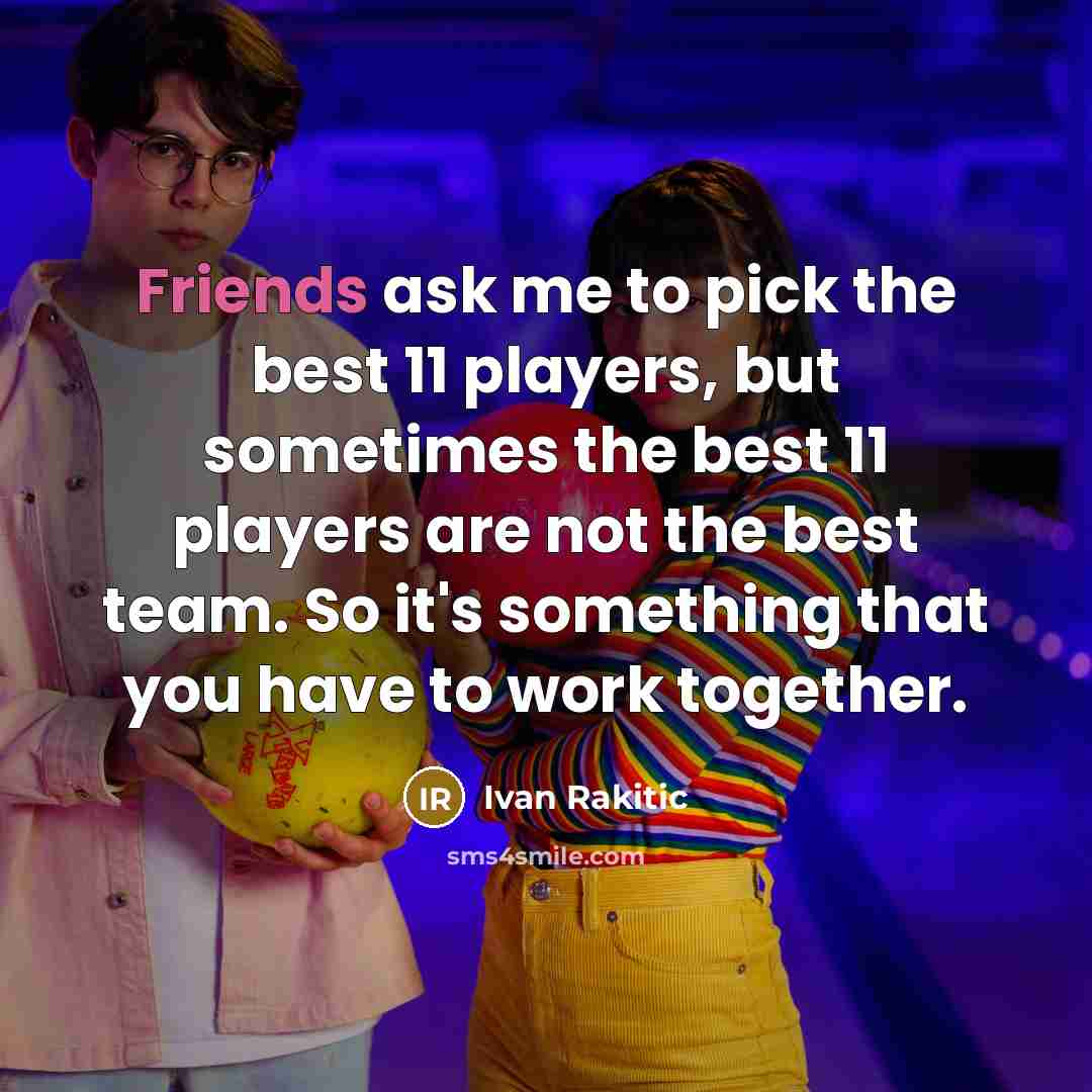 “Friends ask me to pick the best 11 players, but sometimes the best 11 players are not the best team. So it's something that you have to work together.” quote by Ivan Rakitic