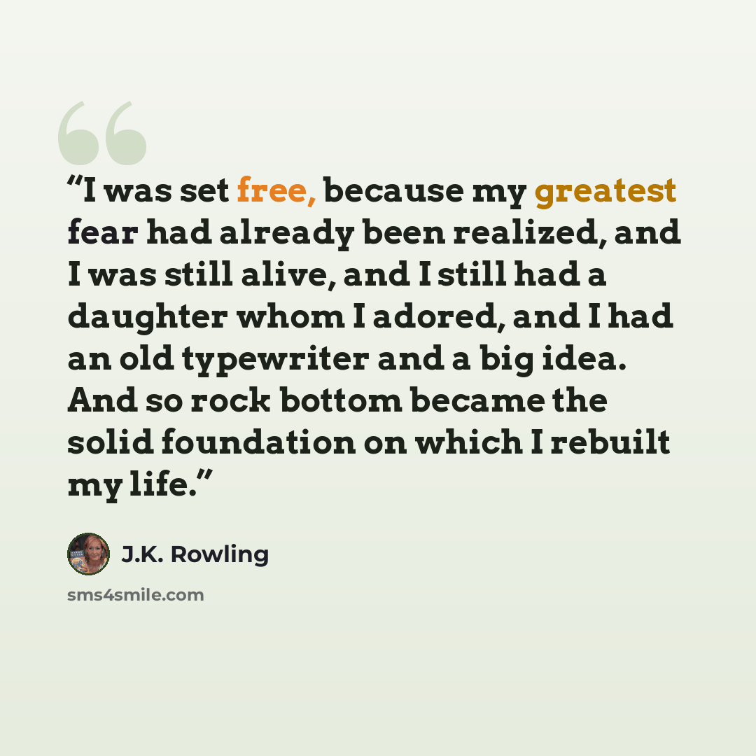 “I was set free, because my greatest fear had already been realized, and I was still alive, and I still had a daughter whom I adored, and I had an old typewriter and a big idea. And so rock bottom became the solid foundation on which I rebuilt my life.” quote by J.K. Rowling