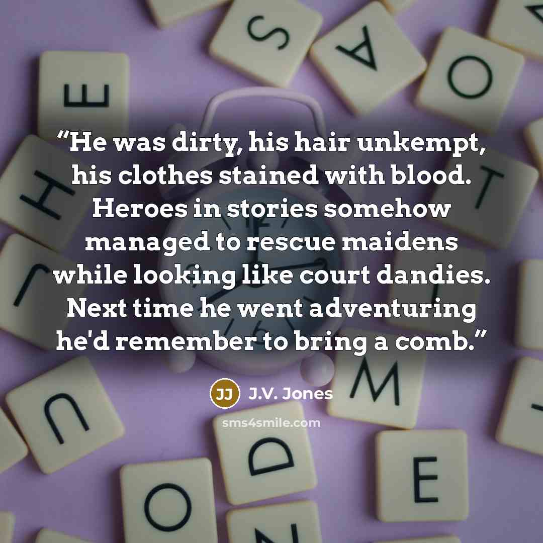 “He was dirty, his hair unkempt, his clothes stained with blood. Heroes in stories somehow managed to rescue maidens while looking like court dandies. Next time he went adventuring he'd remember to bring a comb.” quote by J.V. Jones