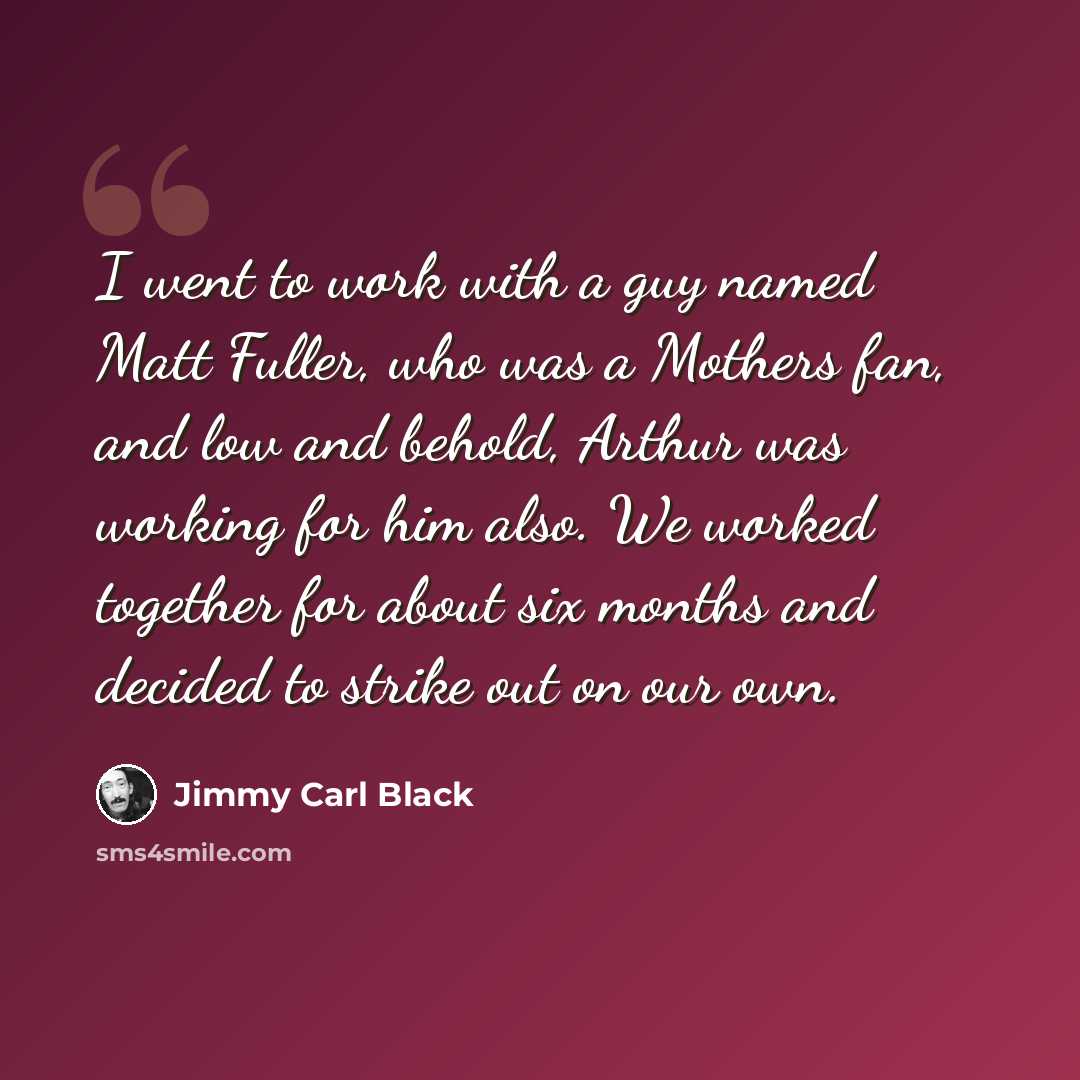 “I went to work with a guy named Matt Fuller, who was a Mothers fan, and low and behold, Arthur was working for him also. We worked together for about six months and decided to strike out on our own.” quote by Jimmy Carl Black